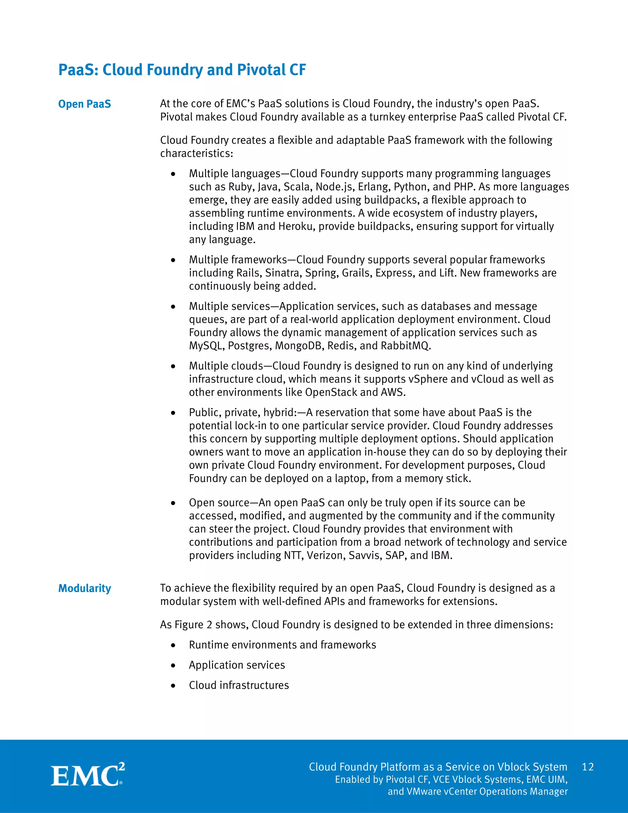 Cloud Foundry Platform as a Service on Vblock System
Enabled by Pivotal CF, VCE Vblock Systems, EMC UIM,
and VMware vCenter Operations Manager
12
PaaS: Cloud Foundry and Pivotal CF
At the core of EMC’s PaaS solutions is Cloud Foundry, the industry’s open PaaS.
Pivotal makes Cloud Foundry available as a turnkey enterprise PaaS called Pivotal CF.
Cloud Foundry creates a flexible and adaptable PaaS framework with the following
characteristics:
 Multiple languages—Cloud Foundry supports many programming languages
such as Ruby, Java, Scala, Node.js, Erlang, Python, and PHP. As more languages
emerge, they are easily added using buildpacks, a flexible approach to
assembling runtime environments. A wide ecosystem of industry players,
including IBM and Heroku, provide buildpacks, ensuring support for virtually
any language.
 Multiple frameworks—Cloud Foundry supports several popular frameworks
including Rails, Sinatra, Spring, Grails, Express, and Lift. New frameworks are
continuously being added.
 Multiple services—Application services, such as databases and message
queues, are part of a real-world application deployment environment. Cloud
Foundry allows the dynamic management of application services such as
MySQL, Postgres, MongoDB, Redis, and RabbitMQ.
 Multiple clouds—Cloud Foundry is designed to run on any kind of underlying
infrastructure cloud, which means it supports vSphere and vCloud as well as
other environments like OpenStack and AWS.
 Public, private, hybrid:—A reservation that some have about PaaS is the
potential lock-in to one particular service provider. Cloud Foundry addresses
this concern by supporting multiple deployment options. Should application
owners want to move an application in-house they can do so by deploying their
own private Cloud Foundry environment. For development purposes, Cloud
Foundry can be deployed on a laptop, from a memory stick.
 Open source—An open PaaS can only be truly open if its source can be
accessed, modified, and augmented by the community and if the community
can steer the project. Cloud Foundry provides that environment with
contributions and participation from a broad network of technology and service
providers including NTT, Verizon, Savvis, SAP, and IBM.
To achieve the flexibility required by an open PaaS, Cloud Foundry is designed as a
modular system with well-defined APIs and frameworks for extensions.
As Figure 2 shows, Cloud Foundry is designed to be extended in three dimensions:
 Runtime environments and frameworks
 Application services
 Cloud infrastructures
Open PaaS
Modularity
 