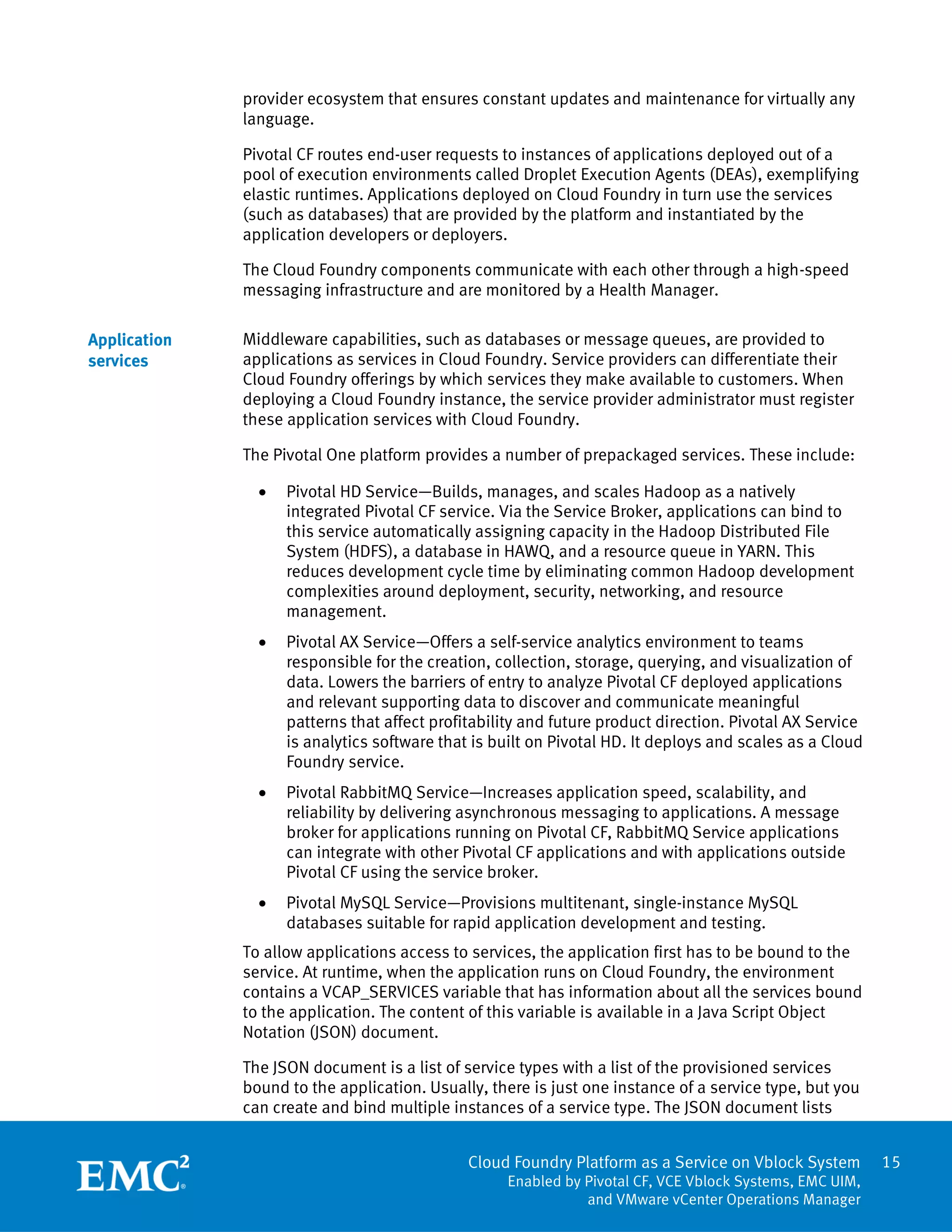 15
Cloud Foundry Platform as a Service on Vblock System
Enabled by Pivotal CF, VCE Vblock Systems, EMC UIM,
and VMware vCenter Operations Manager
provider ecosystem that ensures constant updates and maintenance for virtually any
language.
Pivotal CF routes end-user requests to instances of applications deployed out of a
pool of execution environments called Droplet Execution Agents (DEAs), exemplifying
elastic runtimes. Applications deployed on Cloud Foundry in turn use the services
(such as databases) that are provided by the platform and instantiated by the
application developers or deployers.
The Cloud Foundry components communicate with each other through a high-speed
messaging infrastructure and are monitored by a Health Manager.
Middleware capabilities, such as databases or message queues, are provided to
applications as services in Cloud Foundry. Service providers can differentiate their
Cloud Foundry offerings by which services they make available to customers. When
deploying a Cloud Foundry instance, the service provider administrator must register
these application services with Cloud Foundry.
The Pivotal One platform provides a number of prepackaged services. These include:
 Pivotal HD Service—Builds, manages, and scales Hadoop as a natively
integrated Pivotal CF service. Via the Service Broker, applications can bind to
this service automatically assigning capacity in the Hadoop Distributed File
System (HDFS), a database in HAWQ, and a resource queue in YARN. This
reduces development cycle time by eliminating common Hadoop development
complexities around deployment, security, networking, and resource
management.
 Pivotal AX Service—Offers a self-service analytics environment to teams
responsible for the creation, collection, storage, querying, and visualization of
data. Lowers the barriers of entry to analyze Pivotal CF deployed applications
and relevant supporting data to discover and communicate meaningful
patterns that affect profitability and future product direction. Pivotal AX Service
is analytics software that is built on Pivotal HD. It deploys and scales as a Cloud
Foundry service.
 Pivotal RabbitMQ Service—Increases application speed, scalability, and
reliability by delivering asynchronous messaging to applications. A message
broker for applications running on Pivotal CF, RabbitMQ Service applications
can integrate with other Pivotal CF applications and with applications outside
Pivotal CF using the service broker.
 Pivotal MySQL Service—Provisions multitenant, single-instance MySQL
databases suitable for rapid application development and testing.
To allow applications access to services, the application first has to be bound to the
service. At runtime, when the application runs on Cloud Foundry, the environment
contains a VCAP_SERVICES variable that has information about all the services bound
to the application. The content of this variable is available in a Java Script Object
Notation (JSON) document.
The JSON document is a list of service types with a list of the provisioned services
bound to the application. Usually, there is just one instance of a service type, but you
can create and bind multiple instances of a service type. The JSON document lists
Application
services
 