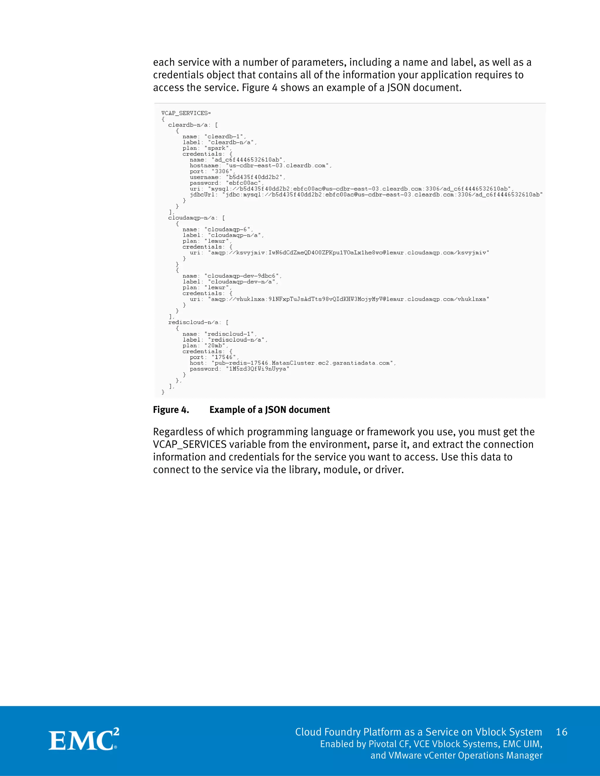 Cloud Foundry Platform as a Service on Vblock System
Enabled by Pivotal CF, VCE Vblock Systems, EMC UIM,
and VMware vCenter Operations Manager
16
each service with a number of parameters, including a name and label, as well as a
credentials object that contains all of the information your application requires to
access the service. Figure 4 shows an example of a JSON document.
Figure 4. Example of a JSON document
Regardless of which programming language or framework you use, you must get the
VCAP_SERVICES variable from the environment, parse it, and extract the connection
information and credentials for the service you want to access. Use this data to
connect to the service via the library, module, or driver.
 