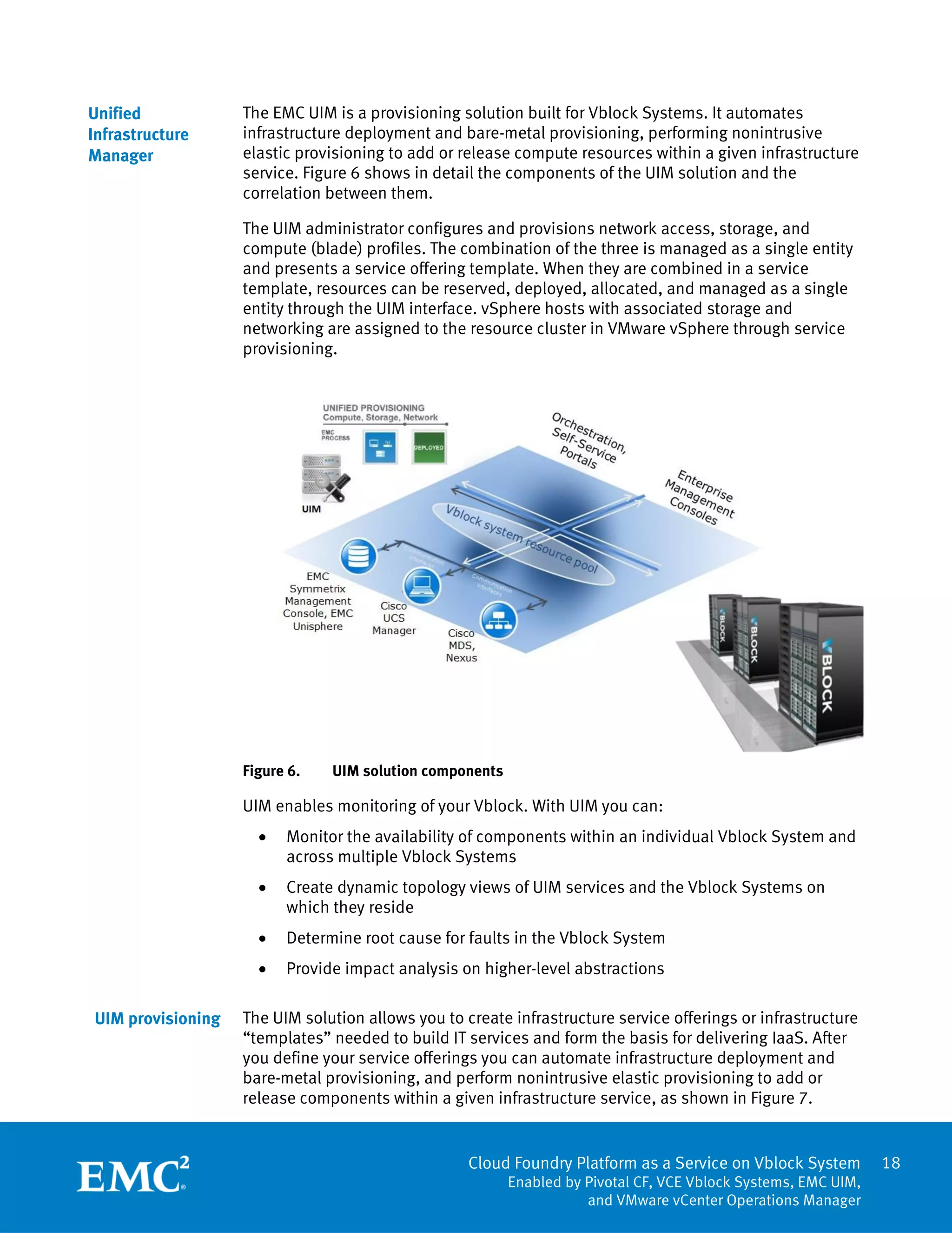 Cloud Foundry Platform as a Service on Vblock System
Enabled by Pivotal CF, VCE Vblock Systems, EMC UIM,
and VMware vCenter Operations Manager
18
The EMC UIM is a provisioning solution built for Vblock Systems. It automates
infrastructure deployment and bare-metal provisioning, performing nonintrusive
elastic provisioning to add or release compute resources within a given infrastructure
service. Figure 6 shows in detail the components of the UIM solution and the
correlation between them.
The UIM administrator configures and provisions network access, storage, and
compute (blade) profiles. The combination of the three is managed as a single entity
and presents a service offering template. When they are combined in a service
template, resources can be reserved, deployed, allocated, and managed as a single
entity through the UIM interface. vSphere hosts with associated storage and
networking are assigned to the resource cluster in VMware vSphere through service
provisioning.
Figure 6. UIM solution components
UIM enables monitoring of your Vblock. With UIM you can:
 Monitor the availability of components within an individual Vblock System and
across multiple Vblock Systems
 Create dynamic topology views of UIM services and the Vblock Systems on
which they reside
 Determine root cause for faults in the Vblock System
 Provide impact analysis on higher-level abstractions
The UIM solution allows you to create infrastructure service offerings or infrastructure
“templates” needed to build IT services and form the basis for delivering IaaS. After
you define your service offerings you can automate infrastructure deployment and
bare-metal provisioning, and perform nonintrusive elastic provisioning to add or
release components within a given infrastructure service, as shown in Figure 7.
Unified
Infrastructure
Manager
UIM provisioning
 