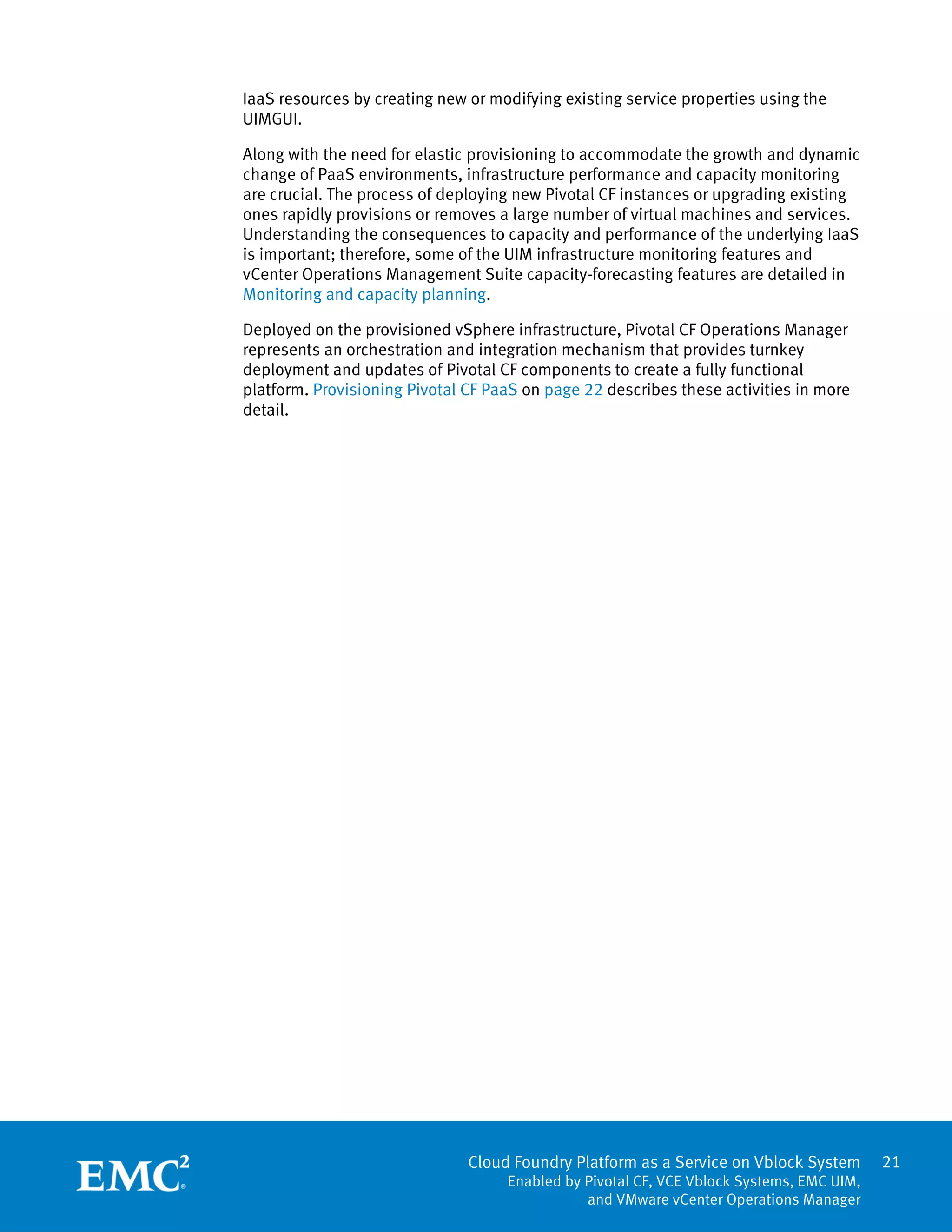 21
Cloud Foundry Platform as a Service on Vblock System
Enabled by Pivotal CF, VCE Vblock Systems, EMC UIM,
and VMware vCenter Operations Manager
IaaS resources by creating new or modifying existing service properties using the
UIMGUI.
Along with the need for elastic provisioning to accommodate the growth and dynamic
change of PaaS environments, infrastructure performance and capacity monitoring
are crucial. The process of deploying new Pivotal CF instances or upgrading existing
ones rapidly provisions or removes a large number of virtual machines and services.
Understanding the consequences to capacity and performance of the underlying IaaS
is important; therefore, some of the UIM infrastructure monitoring features and
vCenter Operations Management Suite capacity-forecasting features are detailed in
Monitoring and capacity planning.
Deployed on the provisioned vSphere infrastructure, Pivotal CF Operations Manager
represents an orchestration and integration mechanism that provides turnkey
deployment and updates of Pivotal CF components to create a fully functional
platform. Provisioning Pivotal CF PaaS on page 22 describes these activities in more
detail.
 