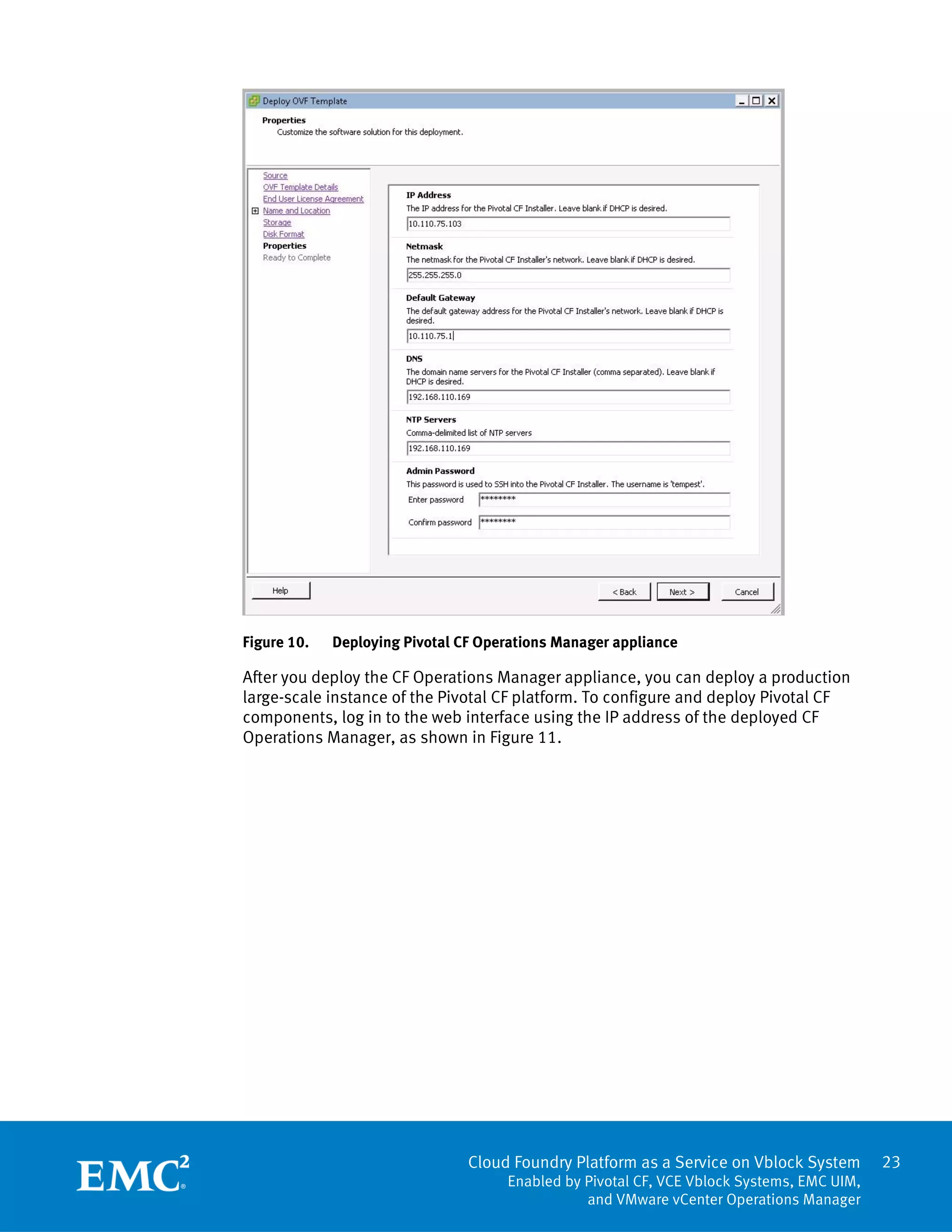 23
Cloud Foundry Platform as a Service on Vblock System
Enabled by Pivotal CF, VCE Vblock Systems, EMC UIM,
and VMware vCenter Operations Manager
Figure 10. Deploying Pivotal CF Operations Manager appliance
After you deploy the CF Operations Manager appliance, you can deploy a production
large-scale instance of the Pivotal CF platform. To configure and deploy Pivotal CF
components, log in to the web interface using the IP address of the deployed CF
Operations Manager, as shown in Figure 11.
 