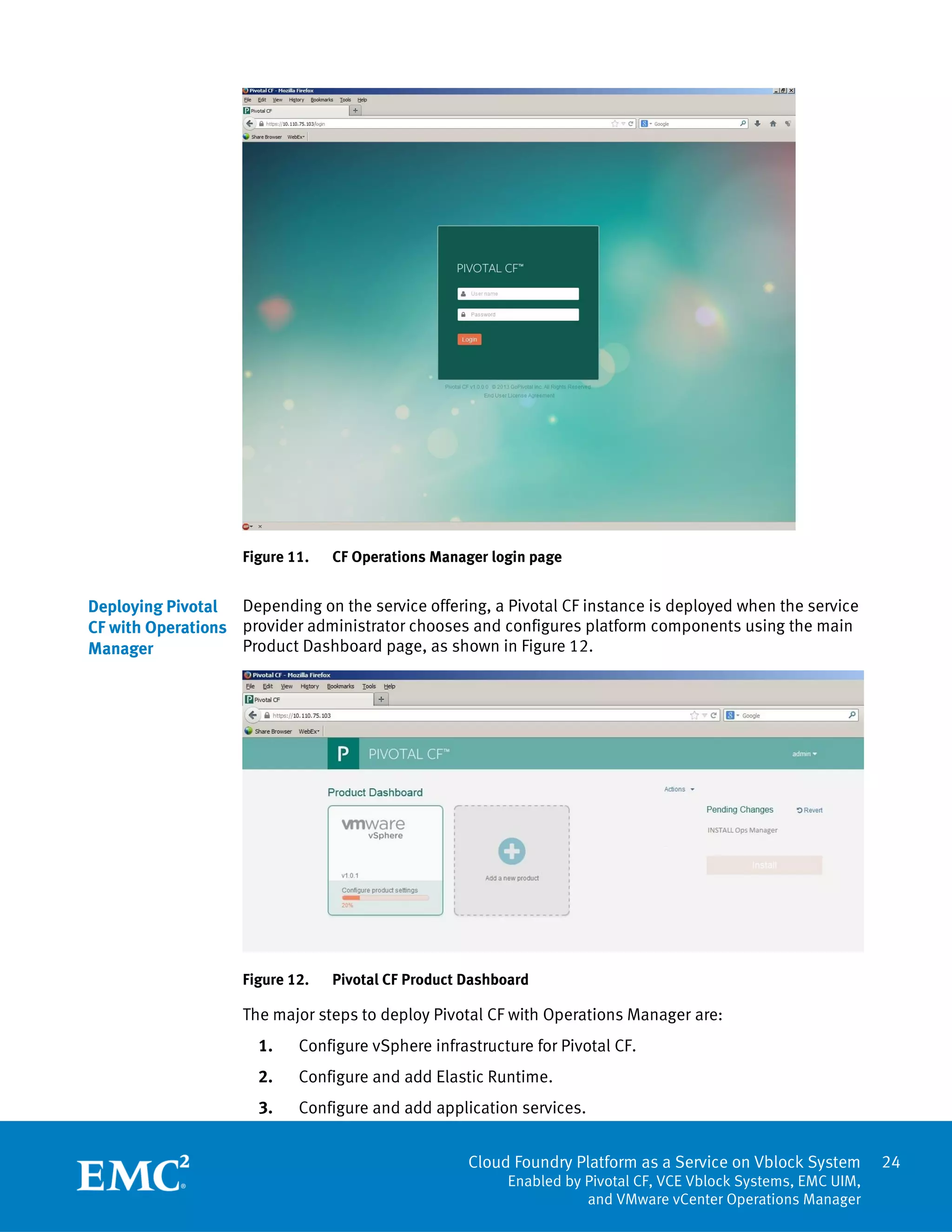 Cloud Foundry Platform as a Service on Vblock System
Enabled by Pivotal CF, VCE Vblock Systems, EMC UIM,
and VMware vCenter Operations Manager
24
Figure 11. CF Operations Manager login page
Depending on the service offering, a Pivotal CF instance is deployed when the service
provider administrator chooses and configures platform components using the main
Product Dashboard page, as shown in Figure 12.
Figure 12. Pivotal CF Product Dashboard
The major steps to deploy Pivotal CF with Operations Manager are:
1. Configure vSphere infrastructure for Pivotal CF.
2. Configure and add Elastic Runtime.
3. Configure and add application services.
Deploying Pivotal
CF with Operations
Manager
 