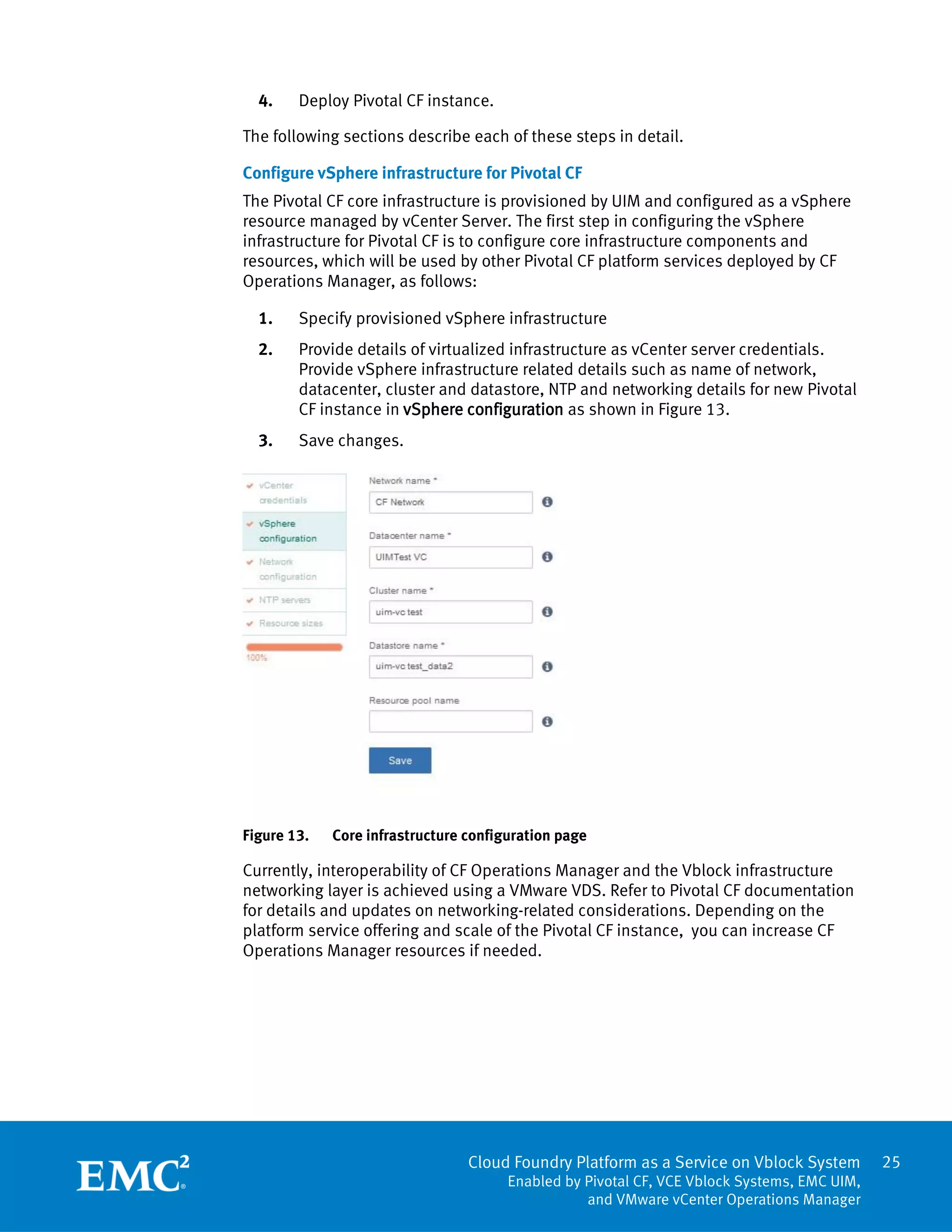 25
Cloud Foundry Platform as a Service on Vblock System
Enabled by Pivotal CF, VCE Vblock Systems, EMC UIM,
and VMware vCenter Operations Manager
4. Deploy Pivotal CF instance.
The following sections describe each of these steps in detail.
Configure vSphere infrastructure for Pivotal CF
The Pivotal CF core infrastructure is provisioned by UIM and configured as a vSphere
resource managed by vCenter Server. The first step in configuring the vSphere
infrastructure for Pivotal CF is to configure core infrastructure components and
resources, which will be used by other Pivotal CF platform services deployed by CF
Operations Manager, as follows:
1. Specify provisioned vSphere infrastructure
2. Provide details of virtualized infrastructure as vCenter server credentials.
Provide vSphere infrastructure related details such as name of network,
datacenter, cluster and datastore, NTP and networking details for new Pivotal
CF instance in vSphere configuration as shown in Figure 13.
3. Save changes.
Figure 13. Core infrastructure configuration page
Currently, interoperability of CF Operations Manager and the Vblock infrastructure
networking layer is achieved using a VMware VDS. Refer to Pivotal CF documentation
for details and updates on networking-related considerations. Depending on the
platform service offering and scale of the Pivotal CF instance, you can increase CF
Operations Manager resources if needed.
 
