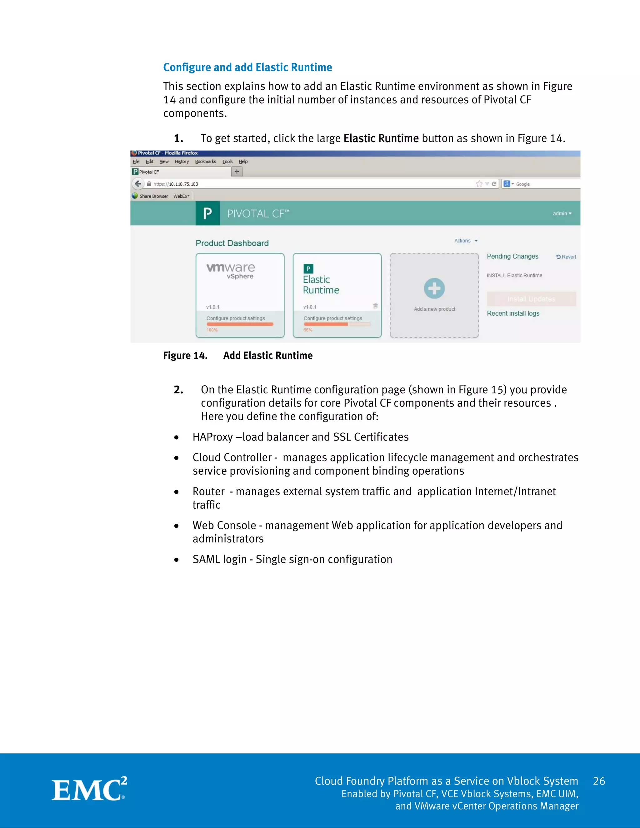 Cloud Foundry Platform as a Service on Vblock System
Enabled by Pivotal CF, VCE Vblock Systems, EMC UIM,
and VMware vCenter Operations Manager
26
Configure and add Elastic Runtime
This section explains how to add an Elastic Runtime environment as shown in Figure
14 and configure the initial number of instances and resources of Pivotal CF
components.
1. To get started, click the large Elastic Runtime button as shown in Figure 14.
Figure 14. Add Elastic Runtime
2. On the Elastic Runtime configuration page (shown in Figure 15) you provide
configuration details for core Pivotal CF components and their resources .
Here you define the configuration of:
 HAProxy –load balancer and SSL Certificates
 Cloud Controller - manages application lifecycle management and orchestrates
service provisioning and component binding operations
 Router - manages external system traffic and application Internet/Intranet
traffic
 Web Console - management Web application for application developers and
administrators
 SAML login - Single sign-on configuration
 