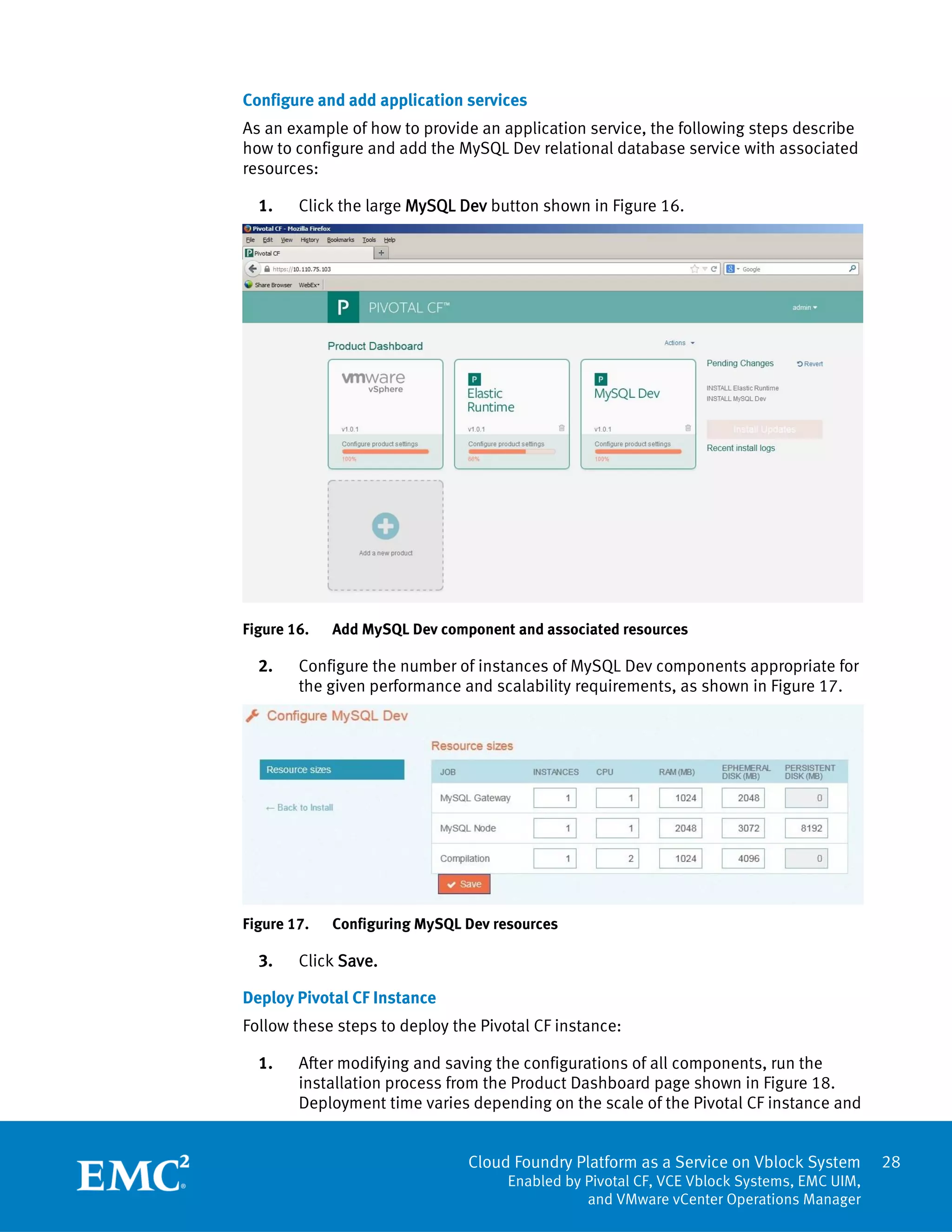 Cloud Foundry Platform as a Service on Vblock System
Enabled by Pivotal CF, VCE Vblock Systems, EMC UIM,
and VMware vCenter Operations Manager
28
Configure and add application services
As an example of how to provide an application service, the following steps describe
how to configure and add the MySQL Dev relational database service with associated
resources:
1. Click the large MySQL Dev button shown in Figure 16.
Figure 16. Add MySQL Dev component and associated resources
2. Configure the number of instances of MySQL Dev components appropriate for
the given performance and scalability requirements, as shown in Figure 17.
Figure 17. Configuring MySQL Dev resources
3. Click Save.
Deploy Pivotal CF Instance
Follow these steps to deploy the Pivotal CF instance:
1. After modifying and saving the configurations of all components, run the
installation process from the Product Dashboard page shown in Figure 18.
Deployment time varies depending on the scale of the Pivotal CF instance and
 