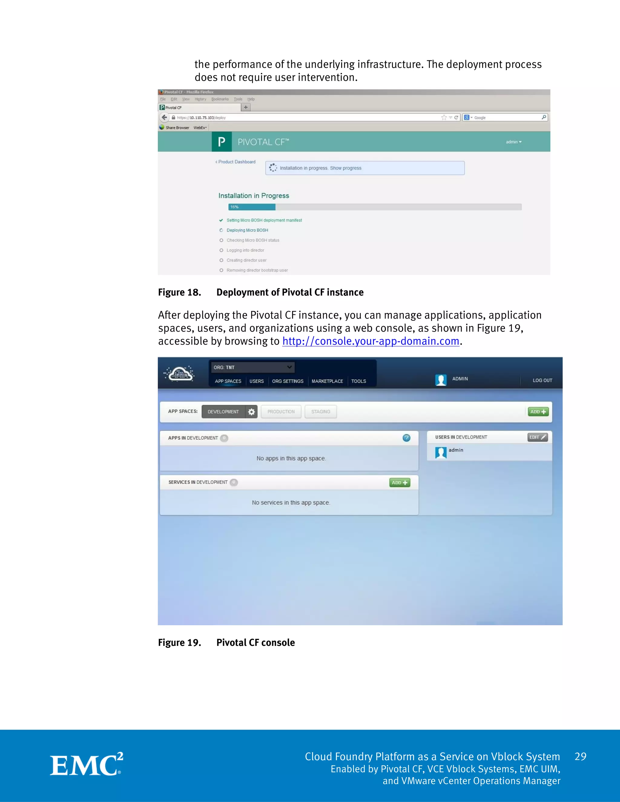 29
Cloud Foundry Platform as a Service on Vblock System
Enabled by Pivotal CF, VCE Vblock Systems, EMC UIM,
and VMware vCenter Operations Manager
the performance of the underlying infrastructure. The deployment process
does not require user intervention.
Figure 18. Deployment of Pivotal CF instance
After deploying the Pivotal CF instance, you can manage applications, application
spaces, users, and organizations using a web console, as shown in Figure 19,
accessible by browsing to http://console.your-app-domain.com.
Figure 19. Pivotal CF console
 