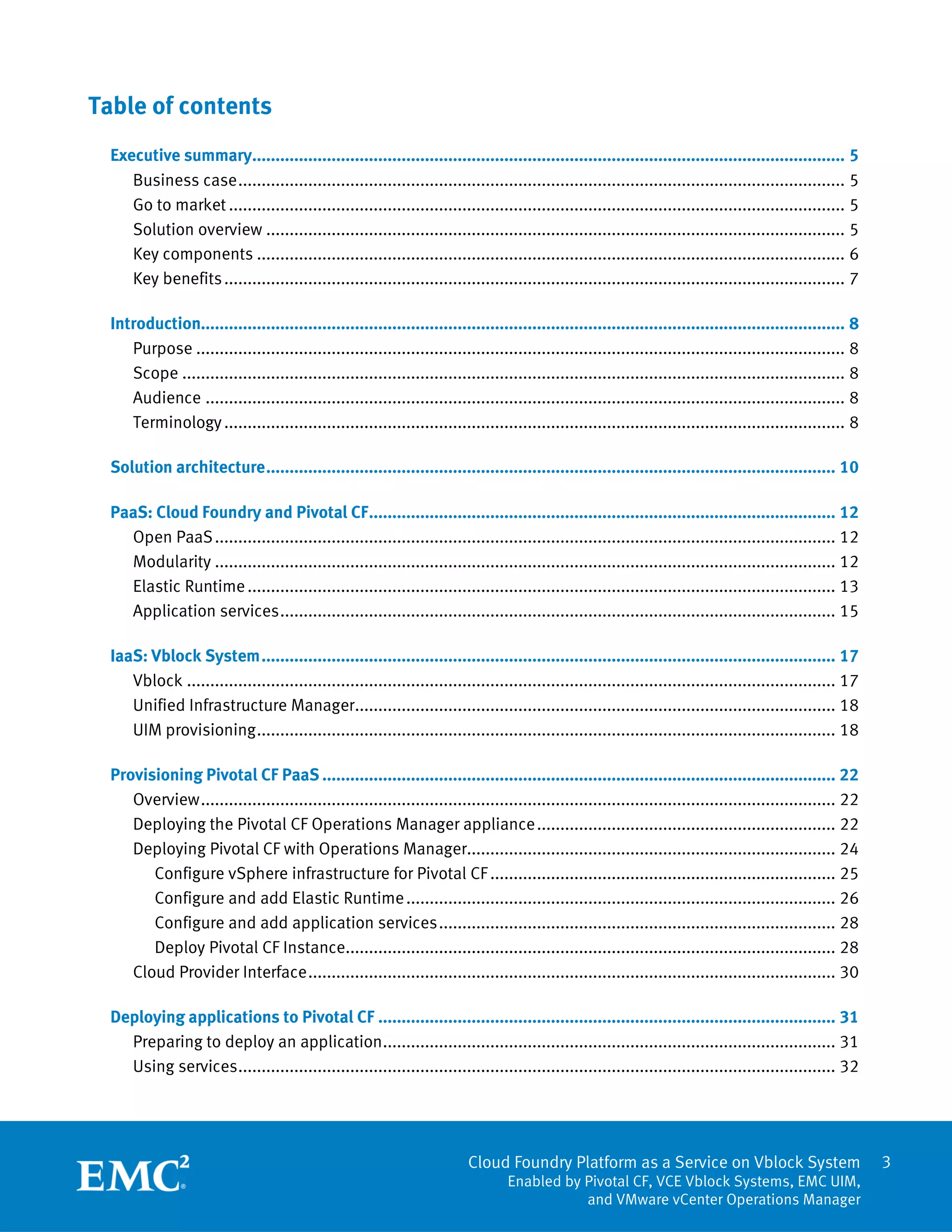 3
Cloud Foundry Platform as a Service on Vblock System
Enabled by Pivotal CF, VCE Vblock Systems, EMC UIM,
and VMware vCenter Operations Manager
Table of contents
Executive summary............................................................................................................................... 5
Business case.................................................................................................................................. 5
Go to market .................................................................................................................................... 5
Solution overview ............................................................................................................................ 5
Key components .............................................................................................................................. 6
Key benefits..................................................................................................................................... 7
Introduction.......................................................................................................................................... 8
Purpose ........................................................................................................................................... 8
Scope .............................................................................................................................................. 8
Audience ......................................................................................................................................... 8
Terminology..................................................................................................................................... 8
Solution architecture.......................................................................................................................... 10
PaaS: Cloud Foundry and Pivotal CF.................................................................................................... 12
Open PaaS..................................................................................................................................... 12
Modularity ..................................................................................................................................... 12
Elastic Runtime.............................................................................................................................. 13
Application services....................................................................................................................... 15
IaaS: Vblock System........................................................................................................................... 17
Vblock ........................................................................................................................................... 17
Unified Infrastructure Manager....................................................................................................... 18
UIM provisioning............................................................................................................................ 18
Provisioning Pivotal CF PaaS .............................................................................................................. 22
Overview........................................................................................................................................ 22
Deploying the Pivotal CF Operations Manager appliance................................................................ 22
Deploying Pivotal CF with Operations Manager............................................................................... 24
Configure vSphere infrastructure for Pivotal CF.......................................................................... 25
Configure and add Elastic Runtime............................................................................................ 26
Configure and add application services..................................................................................... 28
Deploy Pivotal CF Instance......................................................................................................... 28
Cloud Provider Interface................................................................................................................. 30
Deploying applications to Pivotal CF .................................................................................................. 31
Preparing to deploy an application................................................................................................. 31
Using services................................................................................................................................ 32
 