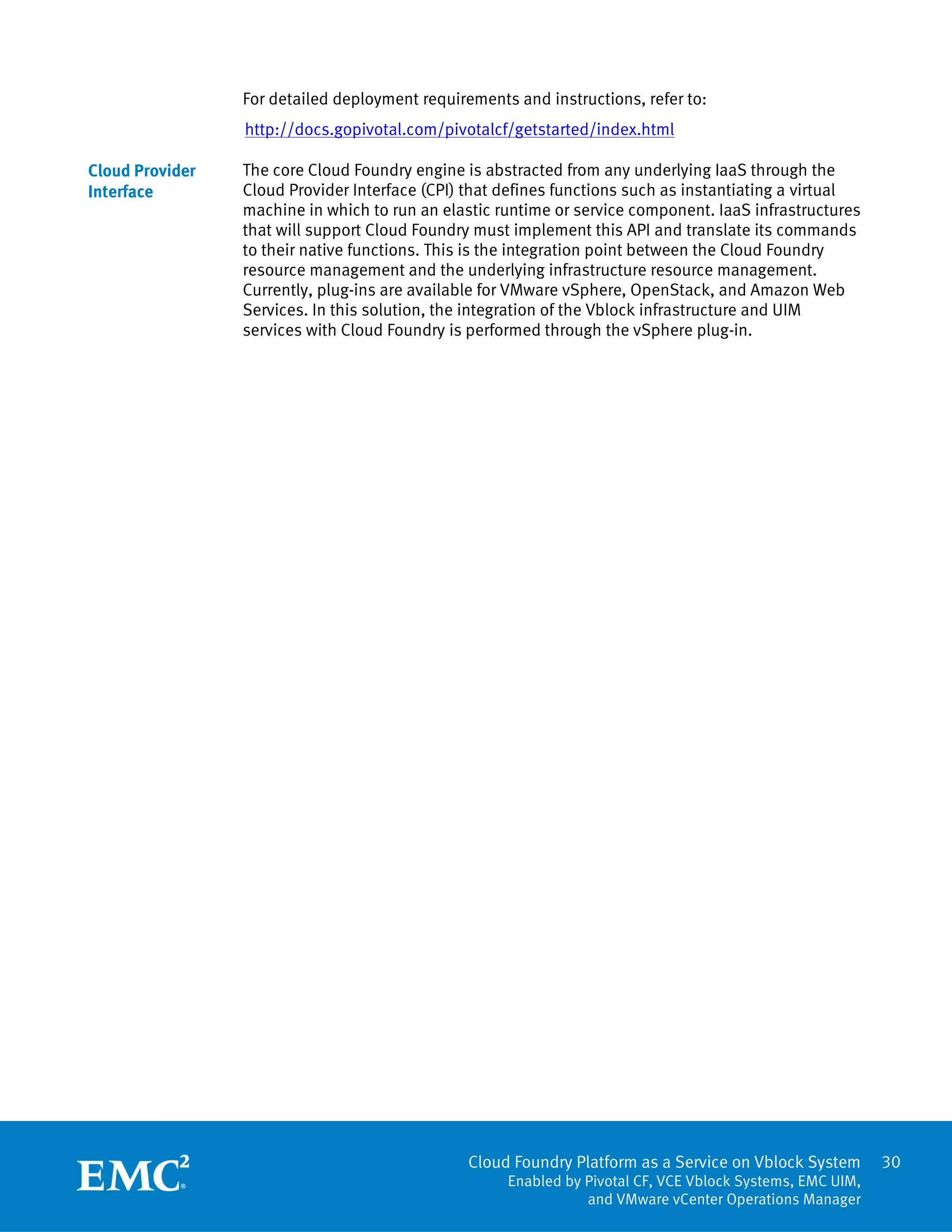 Cloud Foundry Platform as a Service on Vblock System
Enabled by Pivotal CF, VCE Vblock Systems, EMC UIM,
and VMware vCenter Operations Manager
30
For detailed deployment requirements and instructions, refer to:
http://docs.gopivotal.com/pivotalcf/getstarted/index.html
The core Cloud Foundry engine is abstracted from any underlying IaaS through the
Cloud Provider Interface (CPI) that defines functions such as instantiating a virtual
machine in which to run an elastic runtime or service component. IaaS infrastructures
that will support Cloud Foundry must implement this API and translate its commands
to their native functions. This is the integration point between the Cloud Foundry
resource management and the underlying infrastructure resource management.
Currently, plug-ins are available for VMware vSphere, OpenStack, and Amazon Web
Services. In this solution, the integration of the Vblock infrastructure and UIM
services with Cloud Foundry is performed through the vSphere plug-in.
Cloud Provider
Interface
 