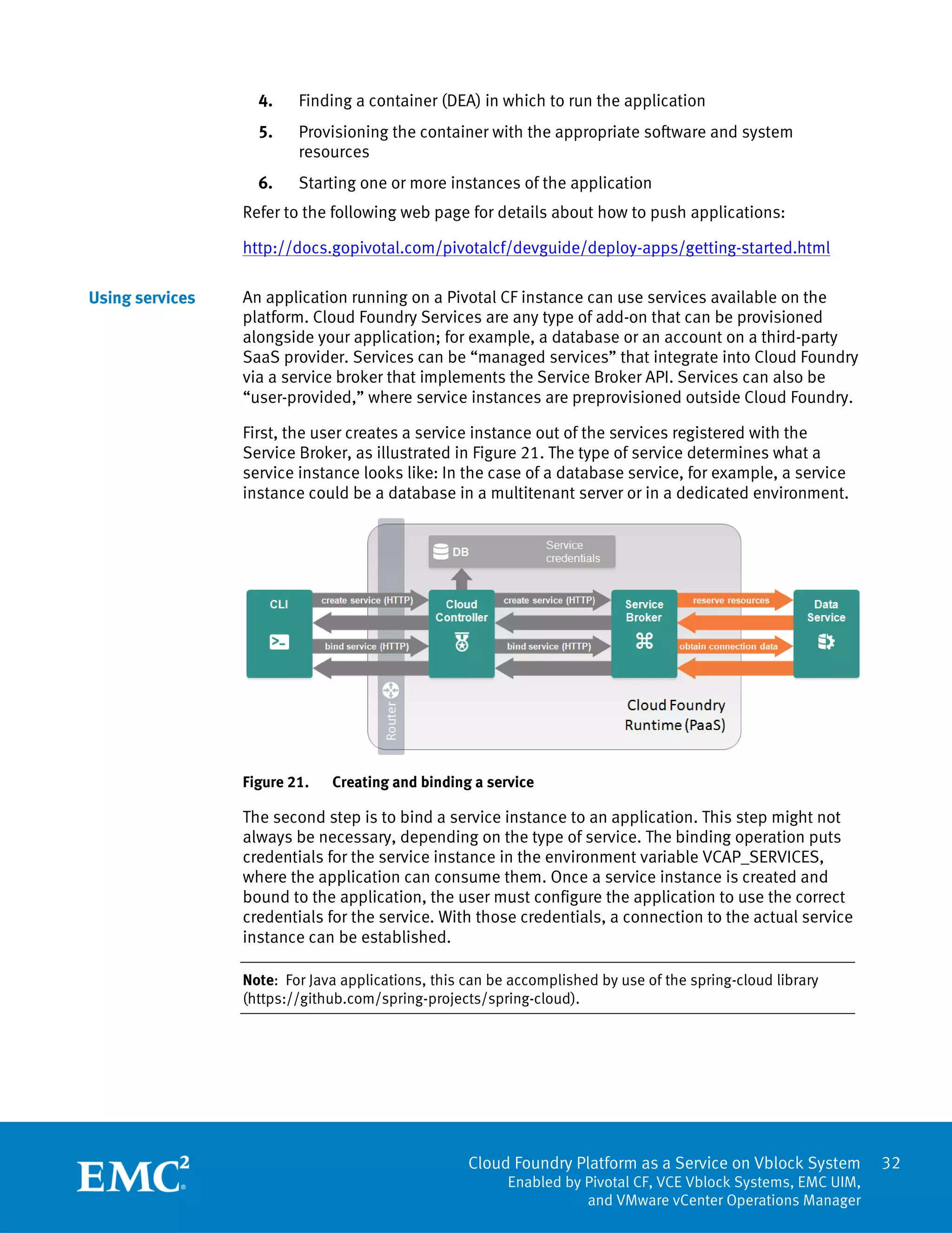 Cloud Foundry Platform as a Service on Vblock System
Enabled by Pivotal CF, VCE Vblock Systems, EMC UIM,
and VMware vCenter Operations Manager
32
4. Finding a container (DEA) in which to run the application
5. Provisioning the container with the appropriate software and system
resources
6. Starting one or more instances of the application
Refer to the following web page for details about how to push applications:
http://docs.gopivotal.com/pivotalcf/devguide/deploy-apps/getting-started.html
An application running on a Pivotal CF instance can use services available on the
platform. Cloud Foundry Services are any type of add-on that can be provisioned
alongside your application; for example, a database or an account on a third-party
SaaS provider. Services can be “managed services” that integrate into Cloud Foundry
via a service broker that implements the Service Broker API. Services can also be
“user-provided,” where service instances are preprovisioned outside Cloud Foundry.
First, the user creates a service instance out of the services registered with the
Service Broker, as illustrated in Figure 21. The type of service determines what a
service instance looks like: In the case of a database service, for example, a service
instance could be a database in a multitenant server or in a dedicated environment.
Figure 21. Creating and binding a service
The second step is to bind a service instance to an application. This step might not
always be necessary, depending on the type of service. The binding operation puts
credentials for the service instance in the environment variable VCAP_SERVICES,
where the application can consume them. Once a service instance is created and
bound to the application, the user must configure the application to use the correct
credentials for the service. With those credentials, a connection to the actual service
instance can be established.
Note: For Java applications, this can be accomplished by use of the spring-cloud library
(https://github.com/spring-projects/spring-cloud).
Using services
 