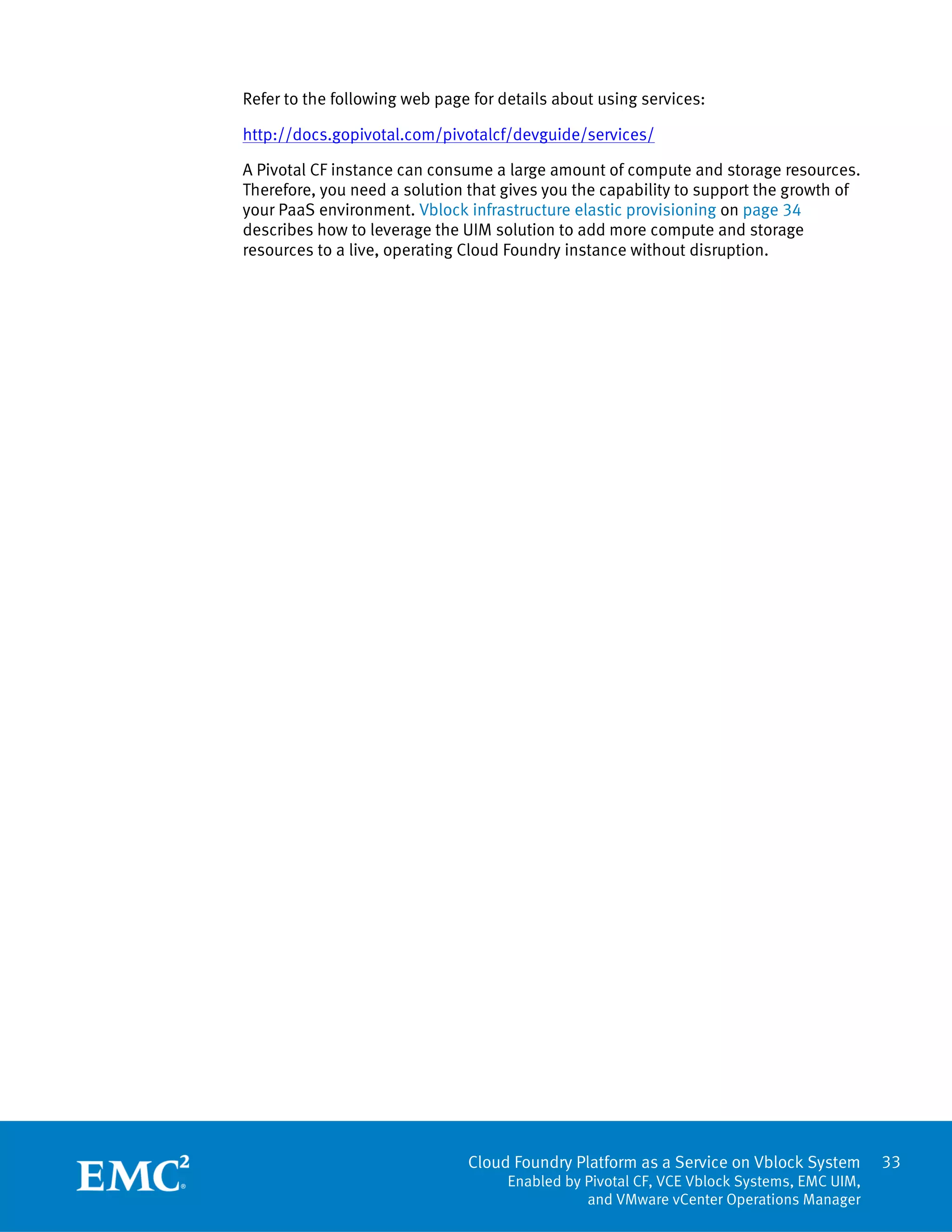 33
Cloud Foundry Platform as a Service on Vblock System
Enabled by Pivotal CF, VCE Vblock Systems, EMC UIM,
and VMware vCenter Operations Manager
Refer to the following web page for details about using services:
http://docs.gopivotal.com/pivotalcf/devguide/services/
A Pivotal CF instance can consume a large amount of compute and storage resources.
Therefore, you need a solution that gives you the capability to support the growth of
your PaaS environment. Vblock infrastructure elastic provisioning on page 34
describes how to leverage the UIM solution to add more compute and storage
resources to a live, operating Cloud Foundry instance without disruption.
 