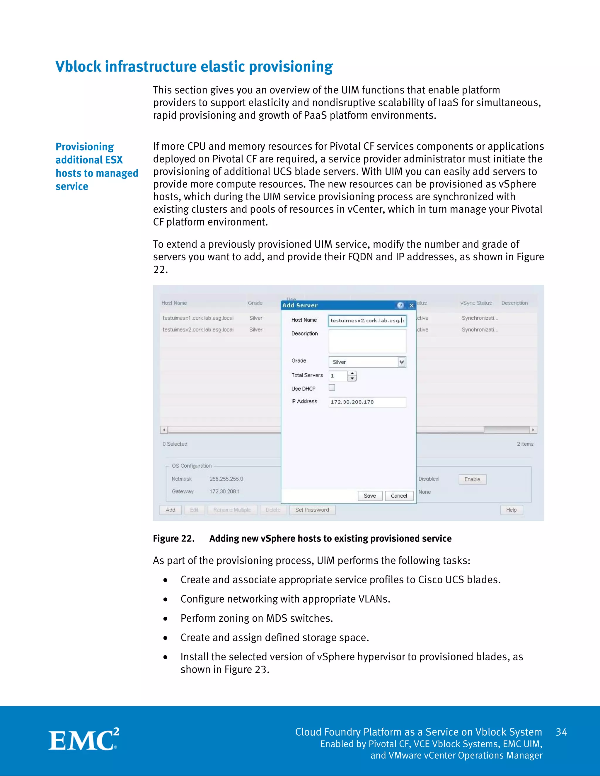 Cloud Foundry Platform as a Service on Vblock System
Enabled by Pivotal CF, VCE Vblock Systems, EMC UIM,
and VMware vCenter Operations Manager
34
Vblock infrastructure elastic provisioning
This section gives you an overview of the UIM functions that enable platform
providers to support elasticity and nondisruptive scalability of IaaS for simultaneous,
rapid provisioning and growth of PaaS platform environments.
If more CPU and memory resources for Pivotal CF services components or applications
deployed on Pivotal CF are required, a service provider administrator must initiate the
provisioning of additional UCS blade servers. With UIM you can easily add servers to
provide more compute resources. The new resources can be provisioned as vSphere
hosts, which during the UIM service provisioning process are synchronized with
existing clusters and pools of resources in vCenter, which in turn manage your Pivotal
CF platform environment.
To extend a previously provisioned UIM service, modify the number and grade of
servers you want to add, and provide their FQDN and IP addresses, as shown in Figure
22.
Figure 22. Adding new vSphere hosts to existing provisioned service
As part of the provisioning process, UIM performs the following tasks:
 Create and associate appropriate service profiles to Cisco UCS blades.
 Configure networking with appropriate VLANs.
 Perform zoning on MDS switches.
 Create and assign defined storage space.
 Install the selected version of vSphere hypervisor to provisioned blades, as
shown in Figure 23.
Provisioning
additional ESX
hosts to managed
service
 