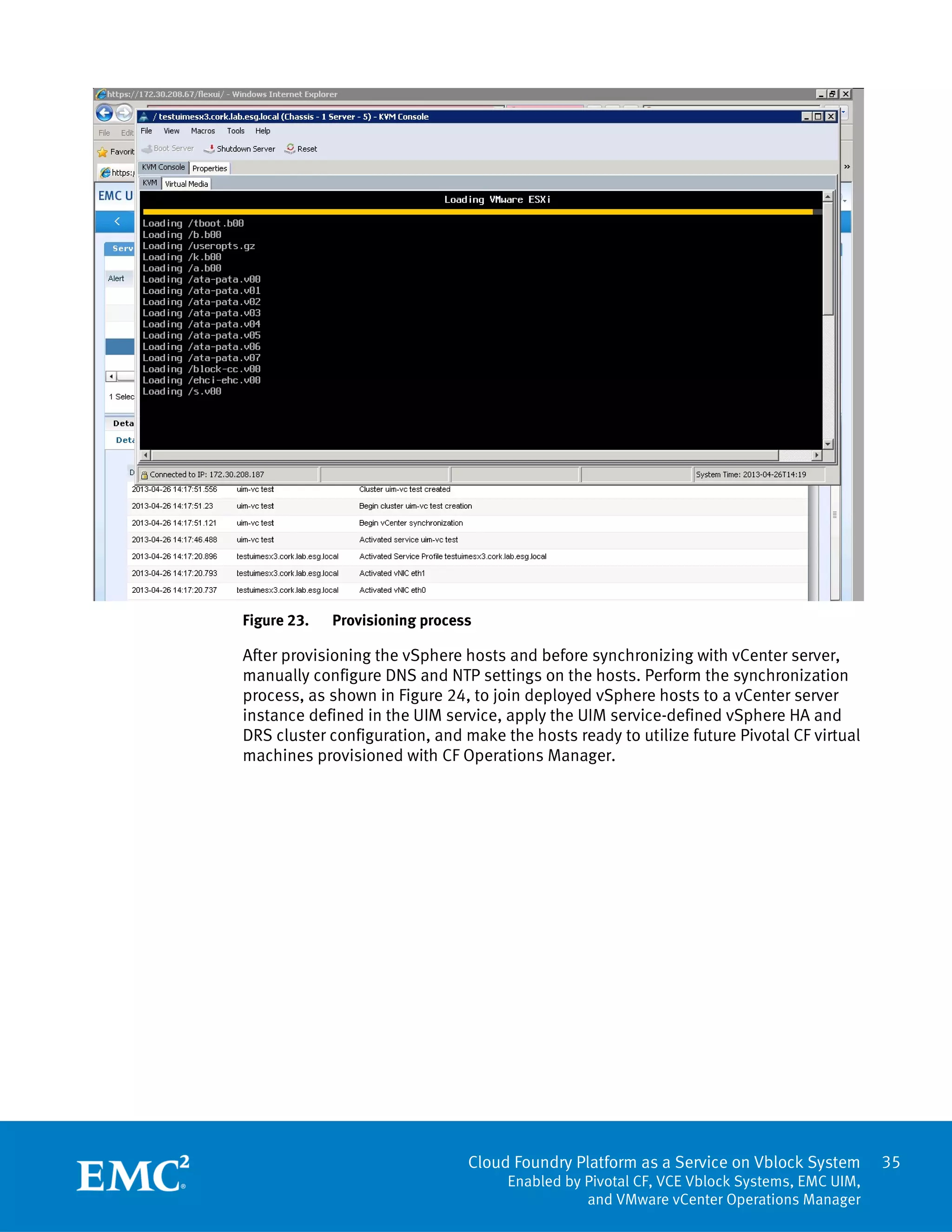 35
Cloud Foundry Platform as a Service on Vblock System
Enabled by Pivotal CF, VCE Vblock Systems, EMC UIM,
and VMware vCenter Operations Manager
Figure 23. Provisioning process
After provisioning the vSphere hosts and before synchronizing with vCenter server,
manually configure DNS and NTP settings on the hosts. Perform the synchronization
process, as shown in Figure 24, to join deployed vSphere hosts to a vCenter server
instance defined in the UIM service, apply the UIM service-defined vSphere HA and
DRS cluster configuration, and make the hosts ready to utilize future Pivotal CF virtual
machines provisioned with CF Operations Manager.
 
