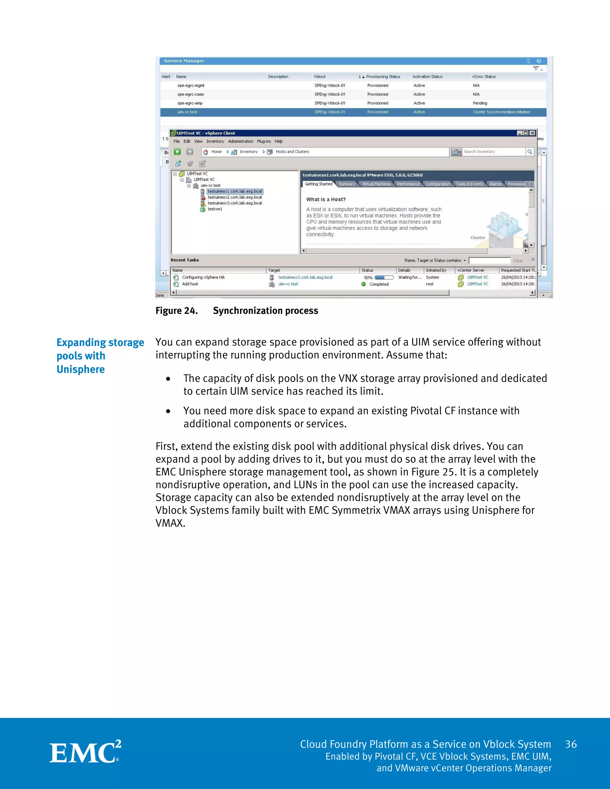 Cloud Foundry Platform as a Service on Vblock System
Enabled by Pivotal CF, VCE Vblock Systems, EMC UIM,
and VMware vCenter Operations Manager
36
Figure 24. Synchronization process
You can expand storage space provisioned as part of a UIM service offering without
interrupting the running production environment. Assume that:
 The capacity of disk pools on the VNX storage array provisioned and dedicated
to certain UIM service has reached its limit.
 You need more disk space to expand an existing Pivotal CF instance with
additional components or services.
First, extend the existing disk pool with additional physical disk drives. You can
expand a pool by adding drives to it, but you must do so at the array level with the
EMC Unisphere storage management tool, as shown in Figure 25. It is a completely
nondisruptive operation, and LUNs in the pool can use the increased capacity.
Storage capacity can also be extended nondisruptively at the array level on the
Vblock Systems family built with EMC Symmetrix VMAX arrays using Unisphere for
VMAX.
Expanding storage
pools with
Unisphere
 