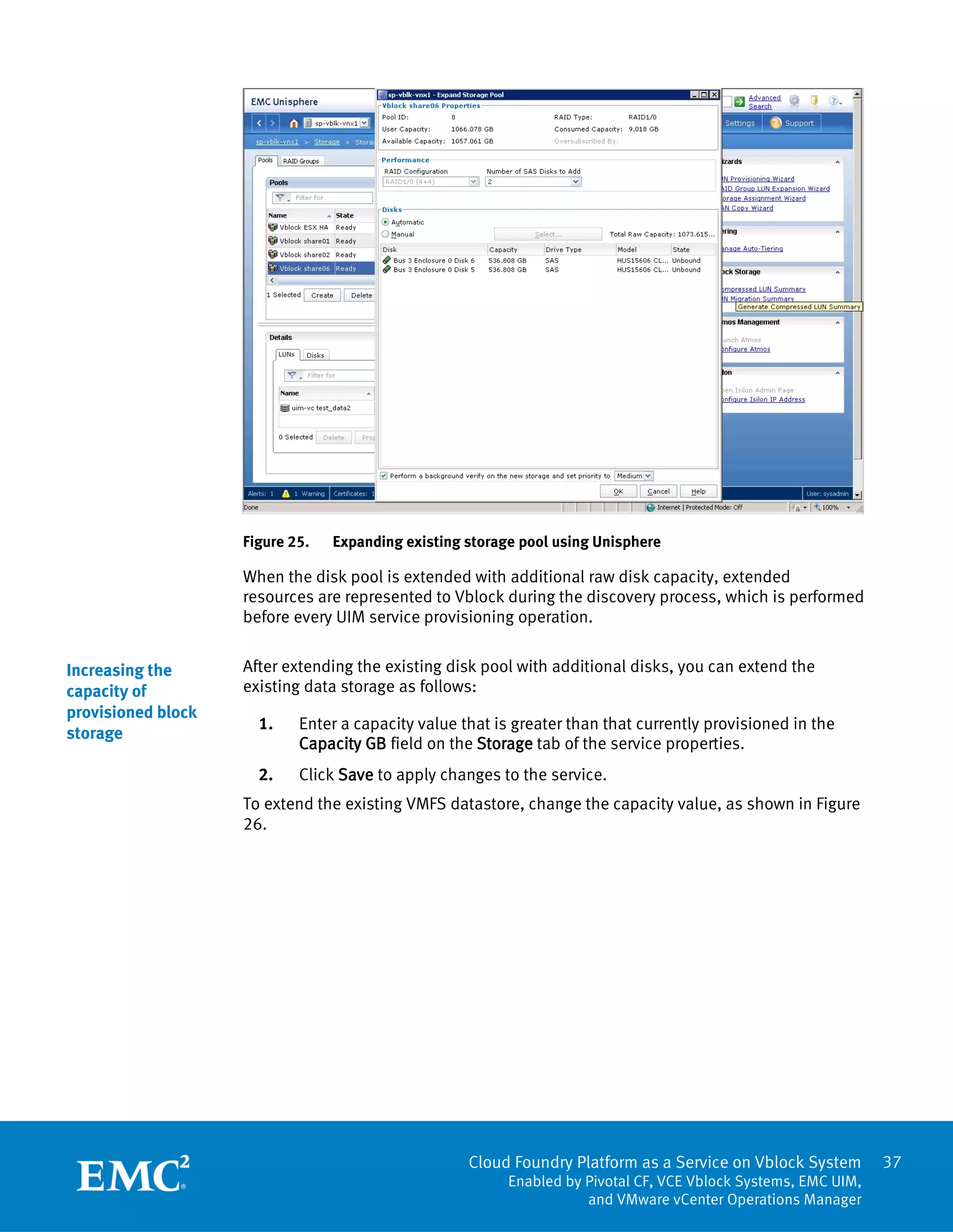 37
Cloud Foundry Platform as a Service on Vblock System
Enabled by Pivotal CF, VCE Vblock Systems, EMC UIM,
and VMware vCenter Operations Manager
Figure 25. Expanding existing storage pool using Unisphere
When the disk pool is extended with additional raw disk capacity, extended
resources are represented to Vblock during the discovery process, which is performed
before every UIM service provisioning operation.
After extending the existing disk pool with additional disks, you can extend the
existing data storage as follows:
1. Enter a capacity value that is greater than that currently provisioned in the
Capacity GB field on the Storage tab of the service properties.
2. Click Save to apply changes to the service.
To extend the existing VMFS datastore, change the capacity value, as shown in Figure
26.
Increasing the
capacity of
provisioned block
storage
 