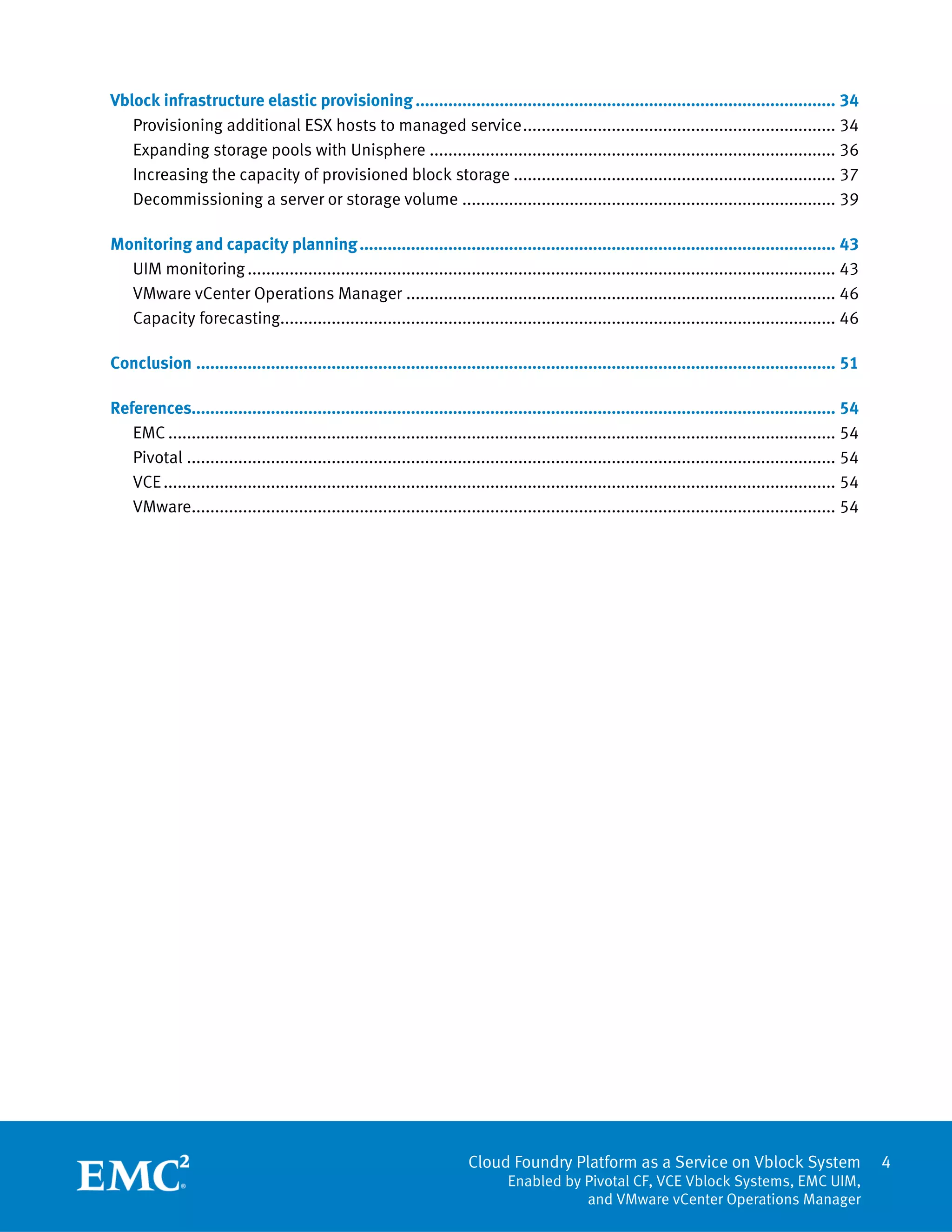 Cloud Foundry Platform as a Service on Vblock System
Enabled by Pivotal CF, VCE Vblock Systems, EMC UIM,
and VMware vCenter Operations Manager
4
Vblock infrastructure elastic provisioning.......................................................................................... 34
Provisioning additional ESX hosts to managed service................................................................... 34
Expanding storage pools with Unisphere ....................................................................................... 36
Increasing the capacity of provisioned block storage ..................................................................... 37
Decommissioning a server or storage volume ................................................................................ 39
Monitoring and capacity planning...................................................................................................... 43
UIM monitoring.............................................................................................................................. 43
VMware vCenter Operations Manager ............................................................................................ 46
Capacity forecasting....................................................................................................................... 46
Conclusion ......................................................................................................................................... 51
References.......................................................................................................................................... 54
EMC ............................................................................................................................................... 54
Pivotal ........................................................................................................................................... 54
VCE................................................................................................................................................ 54
VMware.......................................................................................................................................... 54
 