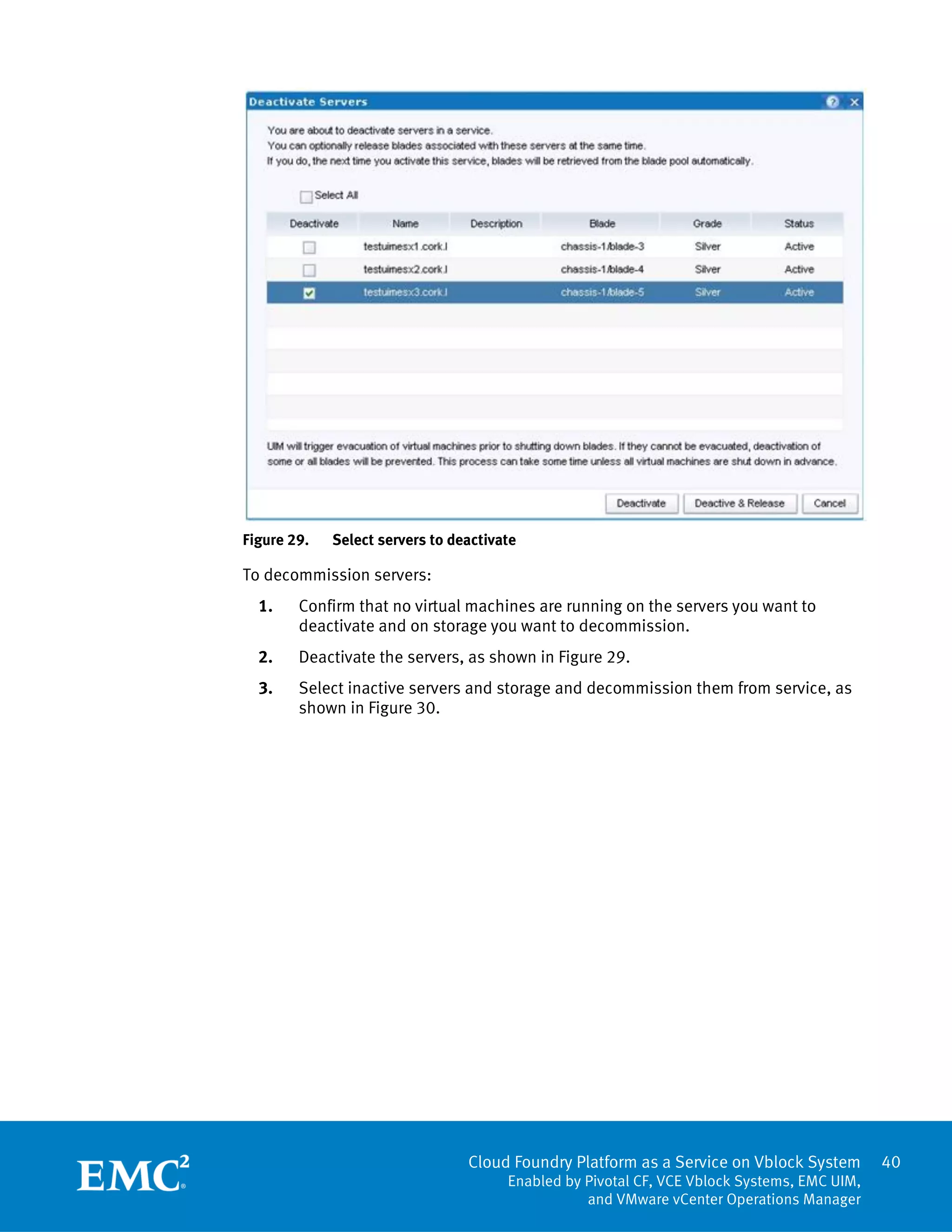 Cloud Foundry Platform as a Service on Vblock System
Enabled by Pivotal CF, VCE Vblock Systems, EMC UIM,
and VMware vCenter Operations Manager
40
Figure 29. Select servers to deactivate
To decommission servers:
1. Confirm that no virtual machines are running on the servers you want to
deactivate and on storage you want to decommission.
2. Deactivate the servers, as shown in Figure 29.
3. Select inactive servers and storage and decommission them from service, as
shown in Figure 30.
 