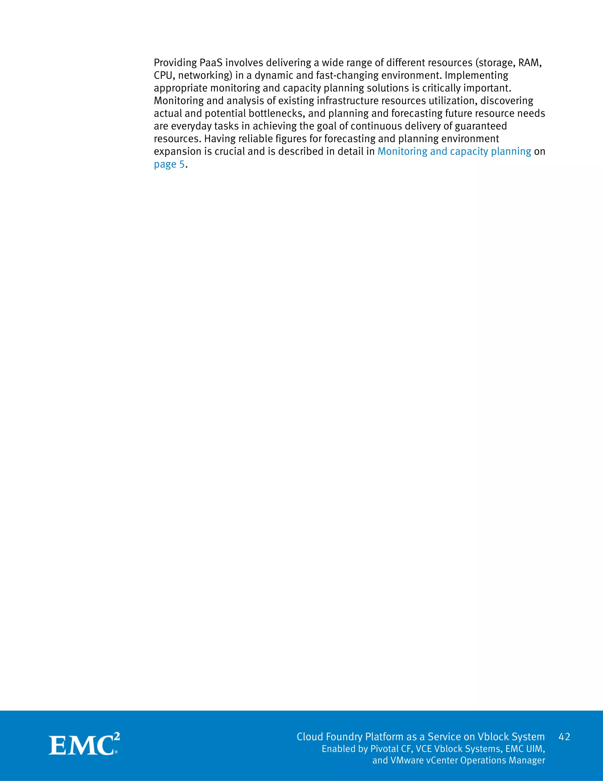 Cloud Foundry Platform as a Service on Vblock System
Enabled by Pivotal CF, VCE Vblock Systems, EMC UIM,
and VMware vCenter Operations Manager
42
Providing PaaS involves delivering a wide range of different resources (storage, RAM,
CPU, networking) in a dynamic and fast-changing environment. Implementing
appropriate monitoring and capacity planning solutions is critically important.
Monitoring and analysis of existing infrastructure resources utilization, discovering
actual and potential bottlenecks, and planning and forecasting future resource needs
are everyday tasks in achieving the goal of continuous delivery of guaranteed
resources. Having reliable figures for forecasting and planning environment
expansion is crucial and is described in detail in Monitoring and capacity planning on
page 5.
 
