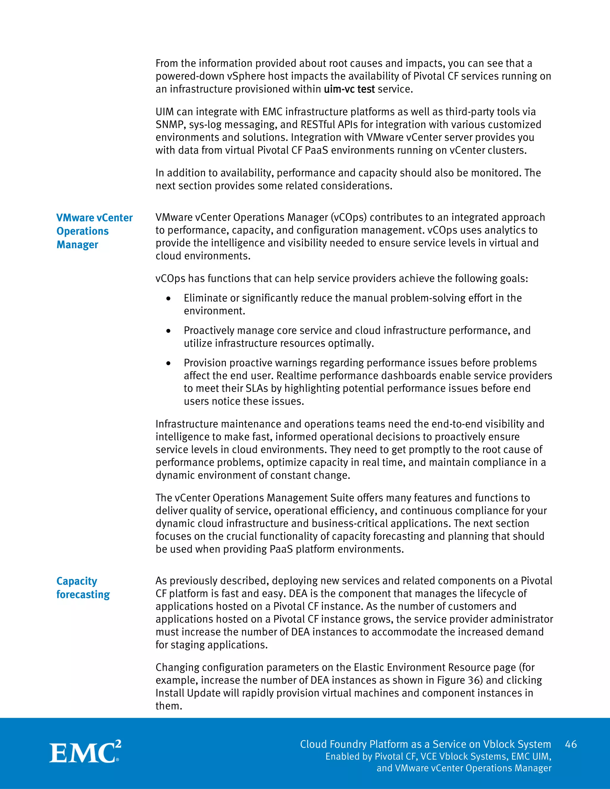 Cloud Foundry Platform as a Service on Vblock System
Enabled by Pivotal CF, VCE Vblock Systems, EMC UIM,
and VMware vCenter Operations Manager
46
From the information provided about root causes and impacts, you can see that a
powered-down vSphere host impacts the availability of Pivotal CF services running on
an infrastructure provisioned within uim-vc test service.
UIM can integrate with EMC infrastructure platforms as well as third-party tools via
SNMP, sys-log messaging, and RESTful APIs for integration with various customized
environments and solutions. Integration with VMware vCenter server provides you
with data from virtual Pivotal CF PaaS environments running on vCenter clusters.
In addition to availability, performance and capacity should also be monitored. The
next section provides some related considerations.
VMware vCenter Operations Manager (vCOps) contributes to an integrated approach
to performance, capacity, and configuration management. vCOps uses analytics to
provide the intelligence and visibility needed to ensure service levels in virtual and
cloud environments.
vCOps has functions that can help service providers achieve the following goals:
 Eliminate or significantly reduce the manual problem-solving effort in the
environment.
 Proactively manage core service and cloud infrastructure performance, and
utilize infrastructure resources optimally.
 Provision proactive warnings regarding performance issues before problems
affect the end user. Realtime performance dashboards enable service providers
to meet their SLAs by highlighting potential performance issues before end
users notice these issues.
Infrastructure maintenance and operations teams need the end-to-end visibility and
intelligence to make fast, informed operational decisions to proactively ensure
service levels in cloud environments. They need to get promptly to the root cause of
performance problems, optimize capacity in real time, and maintain compliance in a
dynamic environment of constant change.
The vCenter Operations Management Suite offers many features and functions to
deliver quality of service, operational efficiency, and continuous compliance for your
dynamic cloud infrastructure and business-critical applications. The next section
focuses on the crucial functionality of capacity forecasting and planning that should
be used when providing PaaS platform environments.
As previously described, deploying new services and related components on a Pivotal
CF platform is fast and easy. DEA is the component that manages the lifecycle of
applications hosted on a Pivotal CF instance. As the number of customers and
applications hosted on a Pivotal CF instance grows, the service provider administrator
must increase the number of DEA instances to accommodate the increased demand
for staging applications.
Changing configuration parameters on the Elastic Environment Resource page (for
example, increase the number of DEA instances as shown in Figure 36) and clicking
Install Update will rapidly provision virtual machines and component instances in
them.
VMware vCenter
Operations
Manager
Capacity
forecasting
 