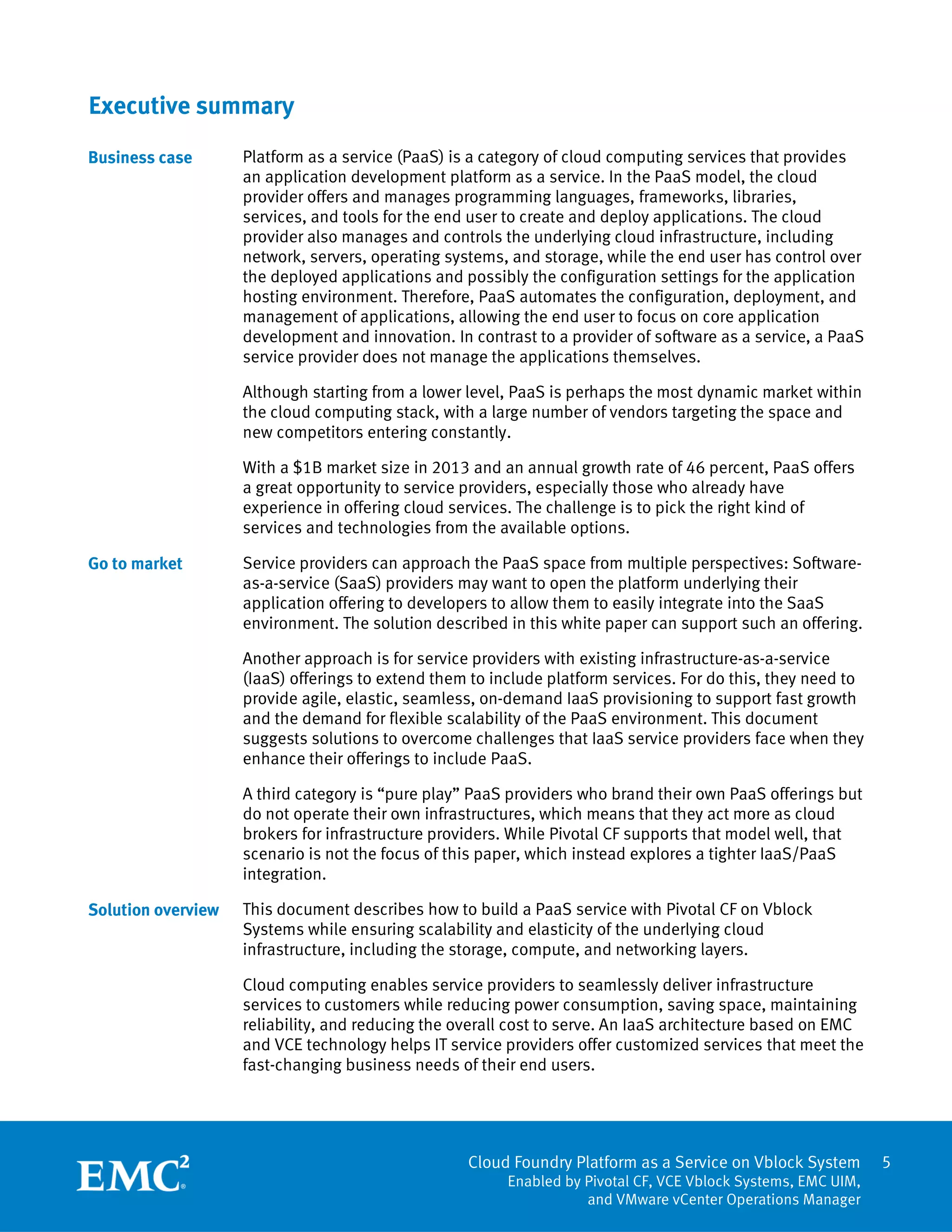 5
Cloud Foundry Platform as a Service on Vblock System
Enabled by Pivotal CF, VCE Vblock Systems, EMC UIM,
and VMware vCenter Operations Manager
Executive summary
Platform as a service (PaaS) is a category of cloud computing services that provides
an application development platform as a service. In the PaaS model, the cloud
provider offers and manages programming languages, frameworks, libraries,
services, and tools for the end user to create and deploy applications. The cloud
provider also manages and controls the underlying cloud infrastructure, including
network, servers, operating systems, and storage, while the end user has control over
the deployed applications and possibly the configuration settings for the application
hosting environment. Therefore, PaaS automates the configuration, deployment, and
management of applications, allowing the end user to focus on core application
development and innovation. In contrast to a provider of software as a service, a PaaS
service provider does not manage the applications themselves.
Although starting from a lower level, PaaS is perhaps the most dynamic market within
the cloud computing stack, with a large number of vendors targeting the space and
new competitors entering constantly.
With a $1B market size in 2013 and an annual growth rate of 46 percent, PaaS offers
a great opportunity to service providers, especially those who already have
experience in offering cloud services. The challenge is to pick the right kind of
services and technologies from the available options.
Service providers can approach the PaaS space from multiple perspectives: Software-
as-a-service (SaaS) providers may want to open the platform underlying their
application offering to developers to allow them to easily integrate into the SaaS
environment. The solution described in this white paper can support such an offering.
Another approach is for service providers with existing infrastructure-as-a-service
(IaaS) offerings to extend them to include platform services. For do this, they need to
provide agile, elastic, seamless, on-demand IaaS provisioning to support fast growth
and the demand for flexible scalability of the PaaS environment. This document
suggests solutions to overcome challenges that IaaS service providers face when they
enhance their offerings to include PaaS.
A third category is “pure play” PaaS providers who brand their own PaaS offerings but
do not operate their own infrastructures, which means that they act more as cloud
brokers for infrastructure providers. While Pivotal CF supports that model well, that
scenario is not the focus of this paper, which instead explores a tighter IaaS/PaaS
integration.
This document describes how to build a PaaS service with Pivotal CF on Vblock
Systems while ensuring scalability and elasticity of the underlying cloud
infrastructure, including the storage, compute, and networking layers.
Cloud computing enables service providers to seamlessly deliver infrastructure
services to customers while reducing power consumption, saving space, maintaining
reliability, and reducing the overall cost to serve. An IaaS architecture based on EMC
and VCE technology helps IT service providers offer customized services that meet the
fast-changing business needs of their end users.
Business case
Go to market
Solution overview
 