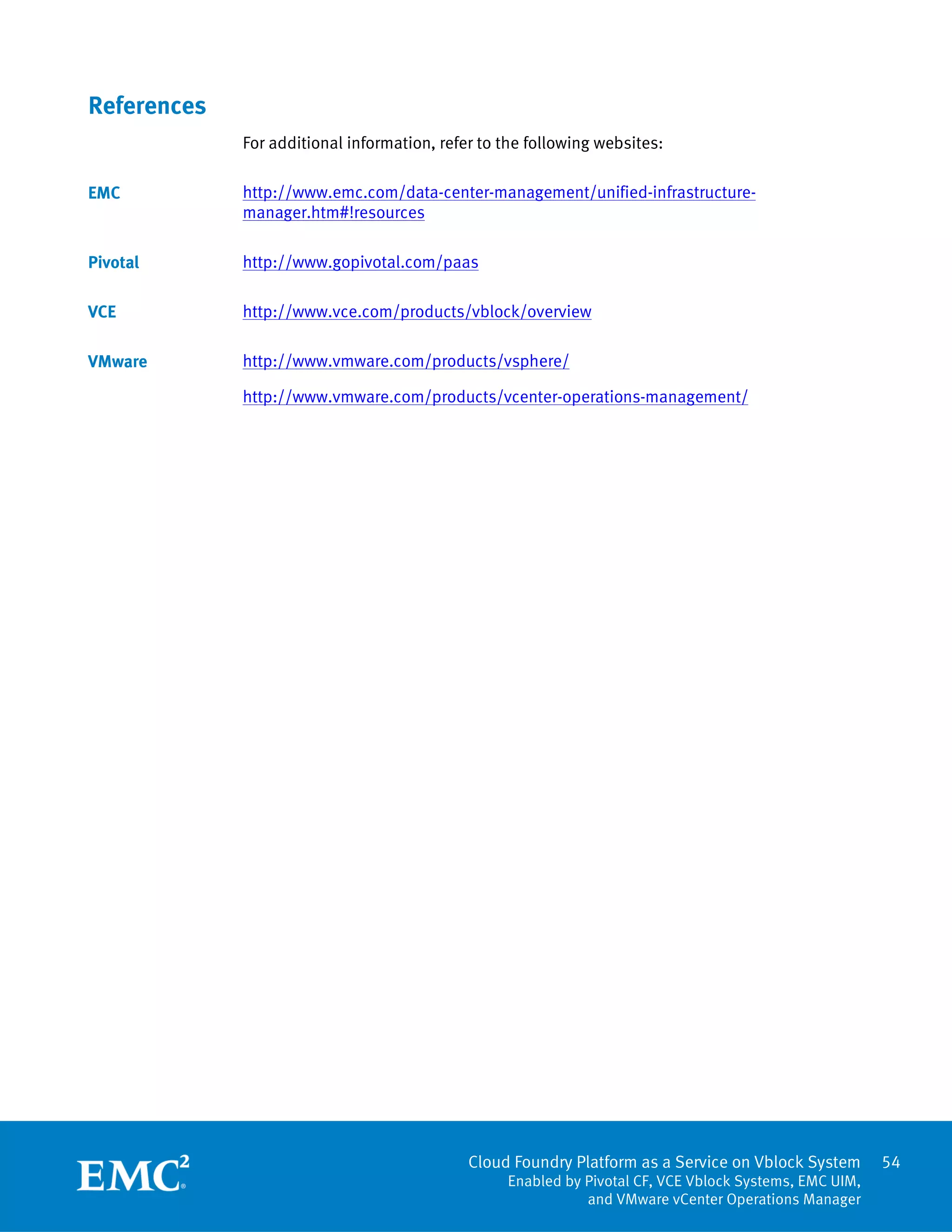 Cloud Foundry Platform as a Service on Vblock System
Enabled by Pivotal CF, VCE Vblock Systems, EMC UIM,
and VMware vCenter Operations Manager
54
References
For additional information, refer to the following websites:
http://www.emc.com/data-center-management/unified-infrastructure-
manager.htm#!resources
http://www.gopivotal.com/paas
http://www.vce.com/products/vblock/overview
http://www.vmware.com/products/vsphere/
http://www.vmware.com/products/vcenter-operations-management/
EMC
Pivotal
VCE
VMware
 