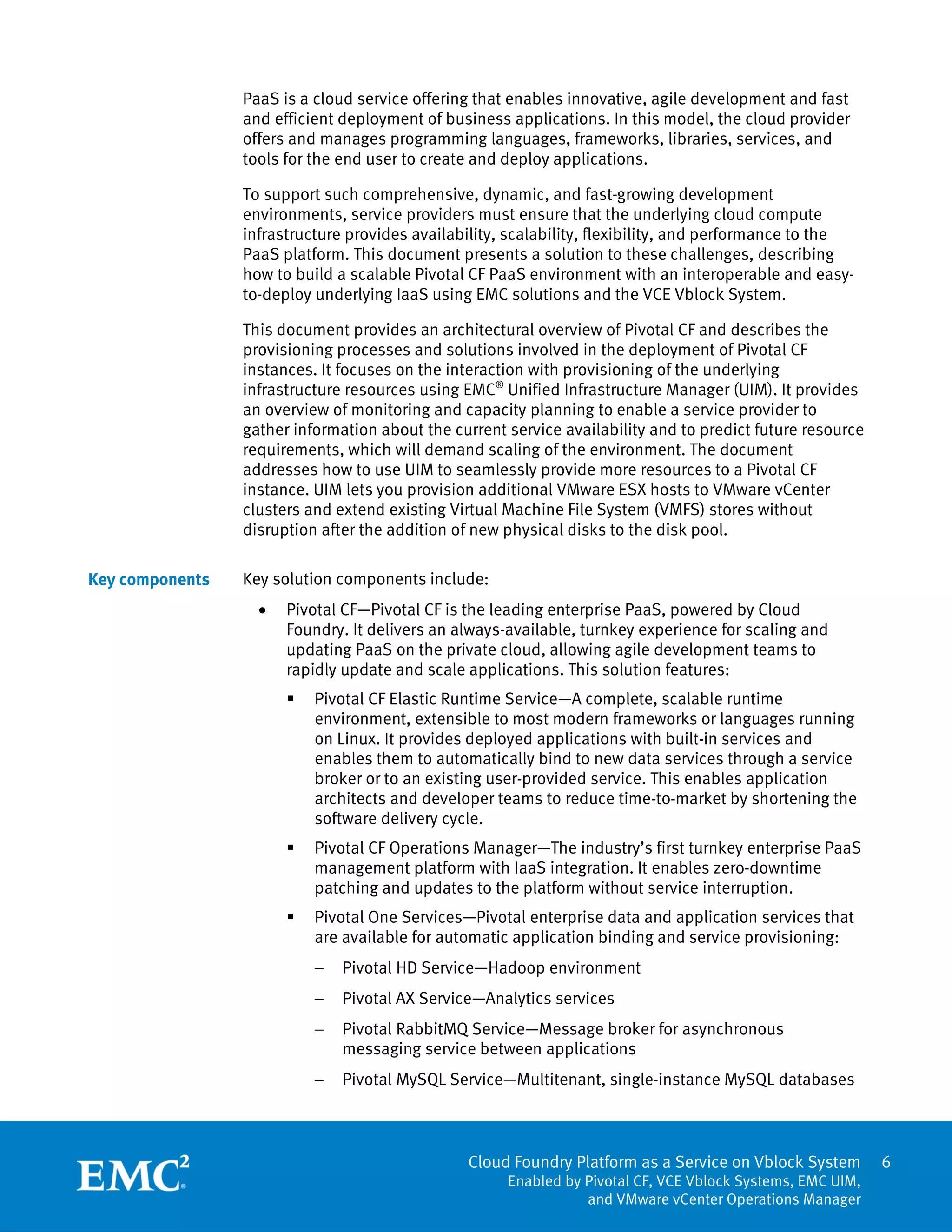 Cloud Foundry Platform as a Service on Vblock System
Enabled by Pivotal CF, VCE Vblock Systems, EMC UIM,
and VMware vCenter Operations Manager
6
PaaS is a cloud service offering that enables innovative, agile development and fast
and efficient deployment of business applications. In this model, the cloud provider
offers and manages programming languages, frameworks, libraries, services, and
tools for the end user to create and deploy applications.
To support such comprehensive, dynamic, and fast-growing development
environments, service providers must ensure that the underlying cloud compute
infrastructure provides availability, scalability, flexibility, and performance to the
PaaS platform. This document presents a solution to these challenges, describing
how to build a scalable Pivotal CF PaaS environment with an interoperable and easy-
to-deploy underlying IaaS using EMC solutions and the VCE Vblock System.
This document provides an architectural overview of Pivotal CF and describes the
provisioning processes and solutions involved in the deployment of Pivotal CF
instances. It focuses on the interaction with provisioning of the underlying
infrastructure resources using EMC®
Unified Infrastructure Manager (UIM). It provides
an overview of monitoring and capacity planning to enable a service provider to
gather information about the current service availability and to predict future resource
requirements, which will demand scaling of the environment. The document
addresses how to use UIM to seamlessly provide more resources to a Pivotal CF
instance. UIM lets you provision additional VMware ESX hosts to VMware vCenter
clusters and extend existing Virtual Machine File System (VMFS) stores without
disruption after the addition of new physical disks to the disk pool.
Key solution components include:
 Pivotal CF—Pivotal CF is the leading enterprise PaaS, powered by Cloud
Foundry. It delivers an always-available, turnkey experience for scaling and
updating PaaS on the private cloud, allowing agile development teams to
rapidly update and scale applications. This solution features:
 Pivotal CF Elastic Runtime Service—A complete, scalable runtime
environment, extensible to most modern frameworks or languages running
on Linux. It provides deployed applications with built-in services and
enables them to automatically bind to new data services through a service
broker or to an existing user-provided service. This enables application
architects and developer teams to reduce time-to-market by shortening the
software delivery cycle.
 Pivotal CF Operations Manager—The industry’s first turnkey enterprise PaaS
management platform with IaaS integration. It enables zero-downtime
patching and updates to the platform without service interruption.
 Pivotal One Services—Pivotal enterprise data and application services that
are available for automatic application binding and service provisioning:
 Pivotal HD Service—Hadoop environment
 Pivotal AX Service—Analytics services
 Pivotal RabbitMQ Service—Message broker for asynchronous
messaging service between applications
 Pivotal MySQL Service—Multitenant, single-instance MySQL databases
Key components
 
