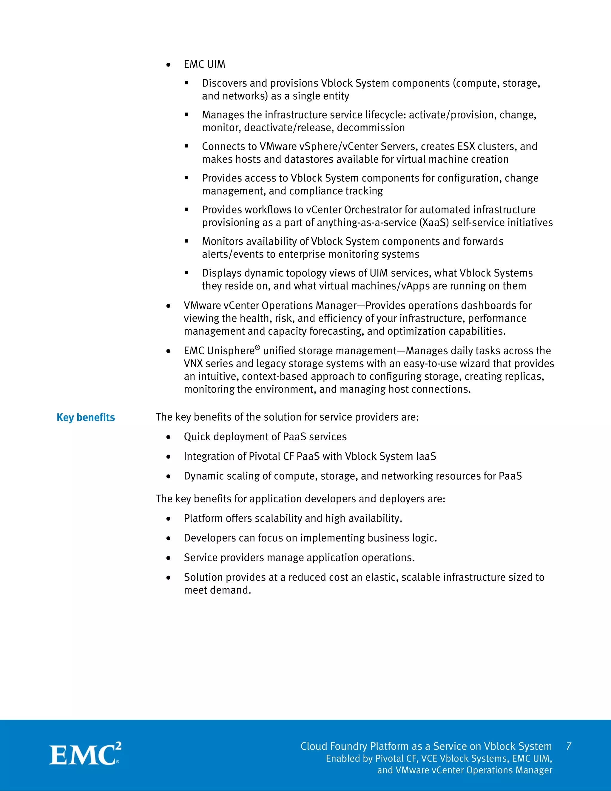 7
Cloud Foundry Platform as a Service on Vblock System
Enabled by Pivotal CF, VCE Vblock Systems, EMC UIM,
and VMware vCenter Operations Manager
 EMC UIM
 Discovers and provisions Vblock System components (compute, storage,
and networks) as a single entity
 Manages the infrastructure service lifecycle: activate/provision, change,
monitor, deactivate/release, decommission
 Connects to VMware vSphere/vCenter Servers, creates ESX clusters, and
makes hosts and datastores available for virtual machine creation
 Provides access to Vblock System components for configuration, change
management, and compliance tracking
 Provides workflows to vCenter Orchestrator for automated infrastructure
provisioning as a part of anything-as-a-service (XaaS) self-service initiatives
 Monitors availability of Vblock System components and forwards
alerts/events to enterprise monitoring systems
 Displays dynamic topology views of UIM services, what Vblock Systems
they reside on, and what virtual machines/vApps are running on them
 VMware vCenter Operations Manager—Provides operations dashboards for
viewing the health, risk, and efficiency of your infrastructure, performance
management and capacity forecasting, and optimization capabilities.
 EMC Unisphere®
unified storage management—Manages daily tasks across the
VNX series and legacy storage systems with an easy-to-use wizard that provides
an intuitive, context-based approach to configuring storage, creating replicas,
monitoring the environment, and managing host connections.
The key benefits of the solution for service providers are:
 Quick deployment of PaaS services
 Integration of Pivotal CF PaaS with Vblock System IaaS
 Dynamic scaling of compute, storage, and networking resources for PaaS
The key benefits for application developers and deployers are:
 Platform offers scalability and high availability.
 Developers can focus on implementing business logic.
 Service providers manage application operations.
 Solution provides at a reduced cost an elastic, scalable infrastructure sized to
meet demand.
Key benefits
 