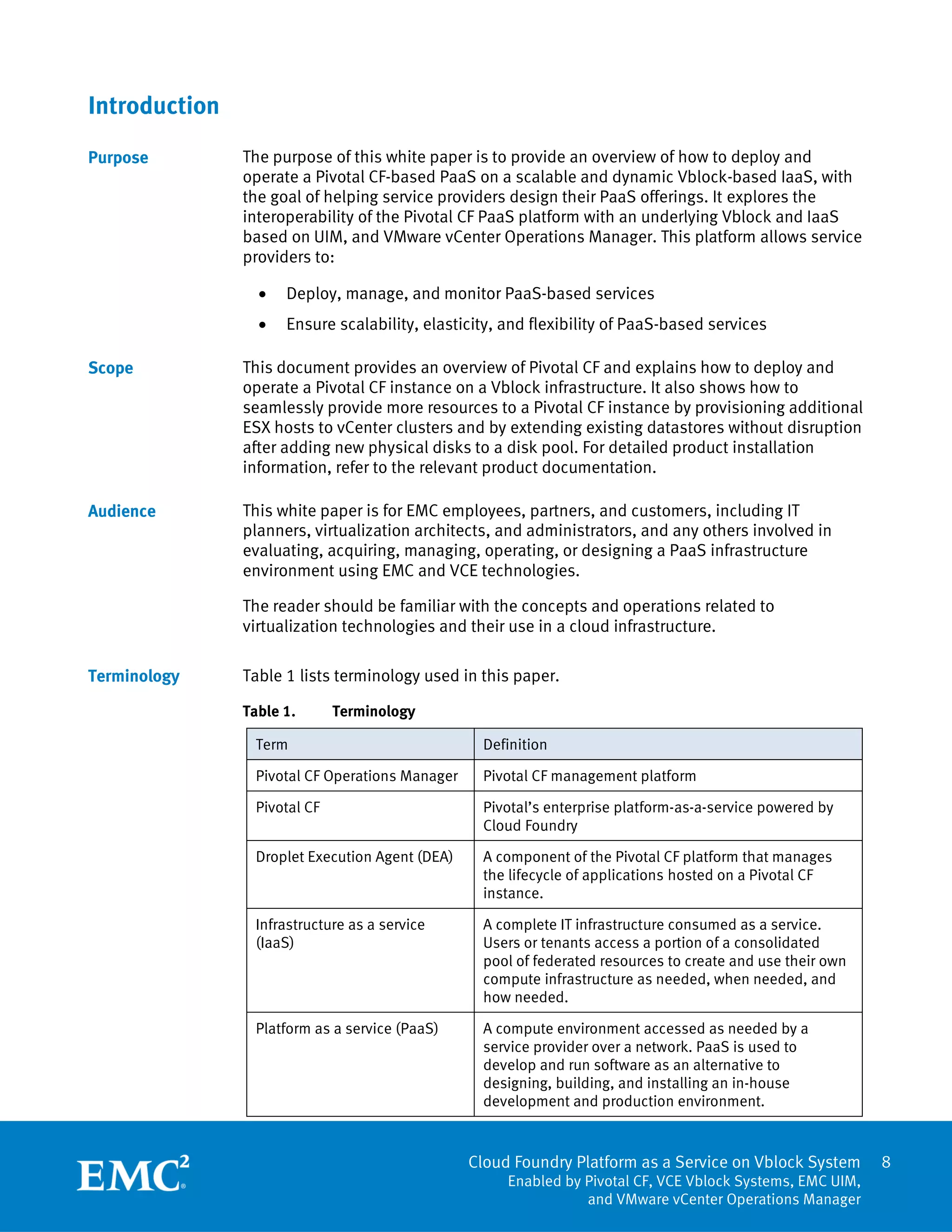 Cloud Foundry Platform as a Service on Vblock System
Enabled by Pivotal CF, VCE Vblock Systems, EMC UIM,
and VMware vCenter Operations Manager
8
Introduction
The purpose of this white paper is to provide an overview of how to deploy and
operate a Pivotal CF-based PaaS on a scalable and dynamic Vblock-based IaaS, with
the goal of helping service providers design their PaaS offerings. It explores the
interoperability of the Pivotal CF PaaS platform with an underlying Vblock and IaaS
based on UIM, and VMware vCenter Operations Manager. This platform allows service
providers to:
 Deploy, manage, and monitor PaaS-based services
 Ensure scalability, elasticity, and flexibility of PaaS-based services
This document provides an overview of Pivotal CF and explains how to deploy and
operate a Pivotal CF instance on a Vblock infrastructure. It also shows how to
seamlessly provide more resources to a Pivotal CF instance by provisioning additional
ESX hosts to vCenter clusters and by extending existing datastores without disruption
after adding new physical disks to a disk pool. For detailed product installation
information, refer to the relevant product documentation.
This white paper is for EMC employees, partners, and customers, including IT
planners, virtualization architects, and administrators, and any others involved in
evaluating, acquiring, managing, operating, or designing a PaaS infrastructure
environment using EMC and VCE technologies.
The reader should be familiar with the concepts and operations related to
virtualization technologies and their use in a cloud infrastructure.
Table 1 lists terminology used in this paper.
Table 1. Terminology
Term Definition
Pivotal CF Operations Manager Pivotal CF management platform
Pivotal CF Pivotal’s enterprise platform-as-a-service powered by
Cloud Foundry
Droplet Execution Agent (DEA) A component of the Pivotal CF platform that manages
the lifecycle of applications hosted on a Pivotal CF
instance.
Infrastructure as a service
(IaaS)
A complete IT infrastructure consumed as a service.
Users or tenants access a portion of a consolidated
pool of federated resources to create and use their own
compute infrastructure as needed, when needed, and
how needed.
Platform as a service (PaaS) A compute environment accessed as needed by a
service provider over a network. PaaS is used to
develop and run software as an alternative to
designing, building, and installing an in-house
development and production environment.
Purpose
Scope
Audience
Terminology
 