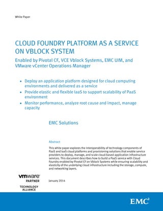 White Paper
EMC Solutions
Abstract
This white paper explores the interoperability of technology components of
PaaS and IaaS cloud platforms and provisioning solutions that enable service
providers to deploy, manage, and scale cloud-based application infrastructure
services. This document describes how to build a PaaS service with Cloud
Foundry enabled by Pivotal CF on Vblock Systems while ensuring scalability and
elasticity of the underlying cloud infrastructure including the storage, compute,
and networking layers.
January 2014
CLOUD FOUNDRY PLATFORM AS A SERVICE
ON VBLOCK SYSTEM
Enabled by Pivotal CF, VCE Vblock Systems, EMC UIM, and
VMware vCenter Operations Manager
 Deploy an application platform designed for cloud computing
environments and delivered as a service
 Provide elastic and flexible IaaS to support scalability of PaaS
environment
 Monitor performance, analyze root cause and impact, manage
capacity
 
