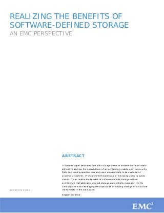 1
REALIZING THE BENEFITS OF
SOFTWARE-DEFINED STORAGE
AN EMC PERSPECTIVE
EMC WHITE PAPER
ABSTRACT
This white paper describes how data storage needs to become more software-
defined to address the expectations of an increasingly mobile user community.
Data has cloud properties now and users demand data to be available at
anytime, anywhere. IT must meet this demand or risk losing users to public
clouds. IT can realize the benefits of software-defined storage with an
architecture that abstracts physical storage and centrally manages it in the
control plane while leveraging the capabilities in existing storage infrastructure
investments in the data plane.
September 2013
 