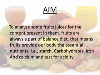 AIM
To analyse some fruits juices for the
content present in them. fruits are
always a part of balance diet. that means
fruits provide our body the essential
nutrients, I.e., starch, Carbohydrates, iron
And calcium and test for acidity.
 