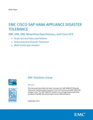 White Paper
EMC Solutions Group
Abstract
This document describes the basic concepts of a SAP HANA DT (Disaster
Tolerance) implementation based on Cisco UCS servers and EMC VNX5300
storage arrays. The SAP HANA DT solution uses storage-based replication
enabled using EMC MirrorView/Synchronous (MirrorView/S).
September 2013
EMC CISCO SAP HANA APPLIANCE DISASTER
TOLERANCE
EMC VNX, EMC MirrorView/Synchronous, and Cisco UCS
• Scale-out and host auto-failover
• Active/passive Disaster Tolerance
• Multi landscape solution
 
