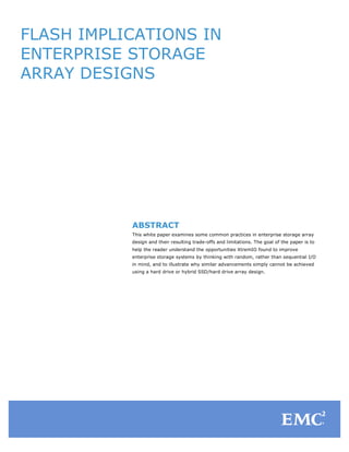FLASH IMPLICATIONS IN
ENTERPRISE STORAGE
ARRAY DESIGNS

	
  
	
  
	
  
	
  
	
  

	
  

	
  
	
  

ABSTRACT
This white paper examines some common practices in enterprise storage array
design and their resulting trade-offs and limitations. The goal of the paper is to

	
  

help the reader understand the opportunities XtremIO found to improve

	
  

in mind, and to illustrate why similar advancements simply cannot be achieved

enterprise storage systems by thinking with random, rather than sequential I/O
using a hard drive or hybrid SSD/hard drive array design.

	
  
	
  
	
  
	
  
	
  

	
  

 