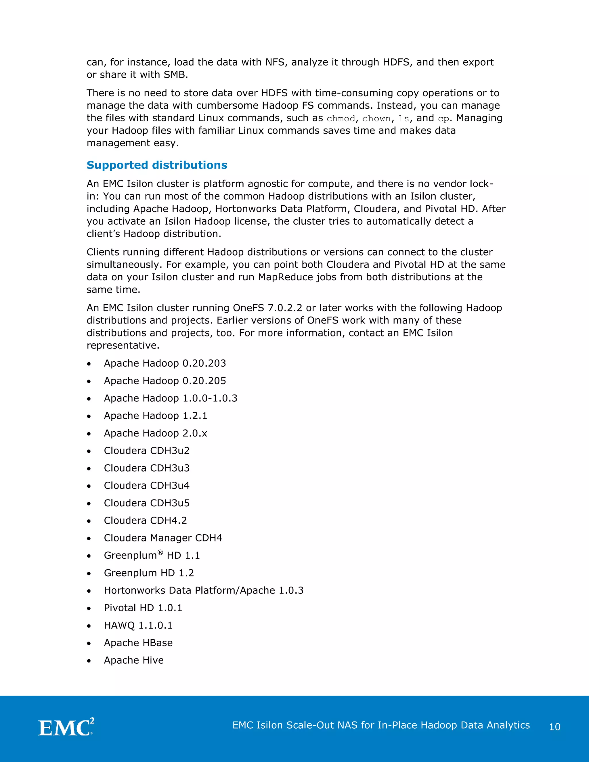 can, for instance, load the data with NFS, analyze it through HDFS, and then export
or share it with SMB.
There is no need to store data over HDFS with time-consuming copy operations or to
manage the data with cumbersome Hadoop FS commands. Instead, you can manage
the files with standard Linux commands, such as chmod, chown, ls, and cp. Managing
your Hadoop files with familiar Linux commands saves time and makes data
management easy.

Supported distributions
An EMC Isilon cluster is platform agnostic for compute, and there is no vendor lockin: You can run most of the common Hadoop distributions with an Isilon cluster,
including Apache Hadoop, Hortonworks Data Platform, Cloudera, and Pivotal HD. After
you activate an Isilon Hadoop license, the cluster tries to automatically detect a
client’s Hadoop distribution.
Clients running different Hadoop distributions or versions can connect to the cluster
simultaneously. For example, you can point both Cloudera and Pivotal HD at the same
data on your Isilon cluster and run MapReduce jobs from both distributions at the
same time.
An EMC Isilon cluster running OneFS 7.0.2.2 or later works with the following Hadoop
distributions and projects. Earlier versions of OneFS work with many of these
distributions and projects, too. For more information, contact an EMC Isilon
representative.
•

Apache Hadoop 0.20.203

•

Apache Hadoop 0.20.205

•

Apache Hadoop 1.0.0-1.0.3

•

Apache Hadoop 1.2.1

•

Apache Hadoop 2.0.x

•

Cloudera CDH3u2

•

Cloudera CDH3u3

•

Cloudera CDH3u4

•

Cloudera CDH3u5

•

Cloudera CDH4.2

•

Cloudera Manager CDH4

•

Greenplum® HD 1.1

•

Greenplum HD 1.2

•

Hortonworks Data Platform/Apache 1.0.3

•

Pivotal HD 1.0.1

•

HAWQ 1.1.0.1

•

Apache HBase

•

Apache Hive

EMC Isilon Scale-Out NAS for In-Place Hadoop Data Analytics

10

 