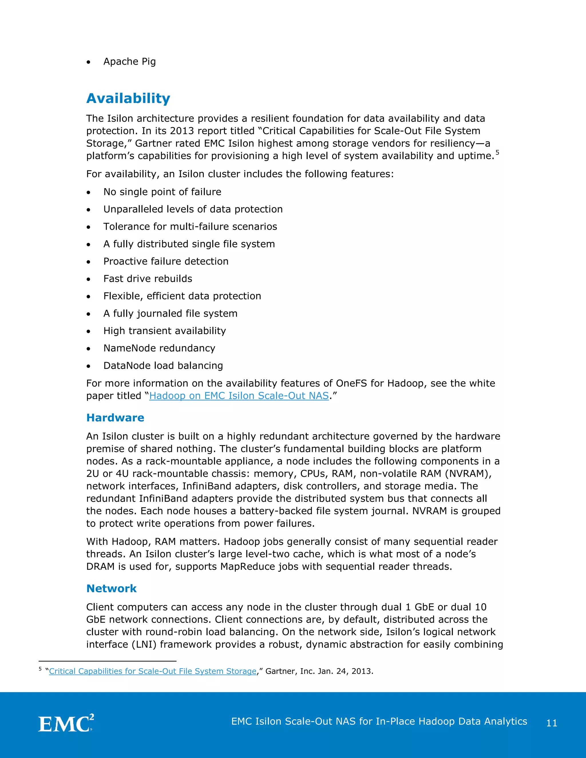 •

Apache Pig

Availability
The Isilon architecture provides a resilient foundation for data availability and data
protection. In its 2013 report titled “Critical Capabilities for Scale-Out File System
Storage,” Gartner rated EMC Isilon highest among storage vendors for resiliency—a
platform’s capabilities for provisioning a high level of system availability and uptime. 5
For availability, an Isilon cluster includes the following features:
•

No single point of failure

•

Unparalleled levels of data protection

•

Tolerance for multi-failure scenarios

•

A fully distributed single file system

•

Proactive failure detection

•

Fast drive rebuilds

•

Flexible, efficient data protection

•

A fully journaled file system

•

High transient availability

•

NameNode redundancy

•

DataNode load balancing

For more information on the availability features of OneFS for Hadoop, see the white
paper titled “Hadoop on EMC Isilon Scale-Out NAS.”

Hardware
An Isilon cluster is built on a highly redundant architecture governed by the hardware
premise of shared nothing. The cluster’s fundamental building blocks are platform
nodes. As a rack-mountable appliance, a node includes the following components in a
2U or 4U rack-mountable chassis: memory, CPUs, RAM, non-volatile RAM (NVRAM),
network interfaces, InfiniBand adapters, disk controllers, and storage media. The
redundant InfiniBand adapters provide the distributed system bus that connects all
the nodes. Each node houses a battery-backed file system journal. NVRAM is grouped
to protect write operations from power failures.
With Hadoop, RAM matters. Hadoop jobs generally consist of many sequential reader
threads. An Isilon cluster’s large level-two cache, which is what most of a node’s
DRAM is used for, supports MapReduce jobs with sequential reader threads.

Network
Client computers can access any node in the cluster through dual 1 GbE or dual 10
GbE network connections. Client connections are, by default, distributed across the
cluster with round-robin load balancing. On the network side, Isilon’s logical network
interface (LNI) framework provides a robust, dynamic abstraction for easily combining
5

“Critical Capabilities for Scale-Out File System Storage,” Gartner, Inc. Jan. 24, 2013.

EMC Isilon Scale-Out NAS for In-Place Hadoop Data Analytics

11

 