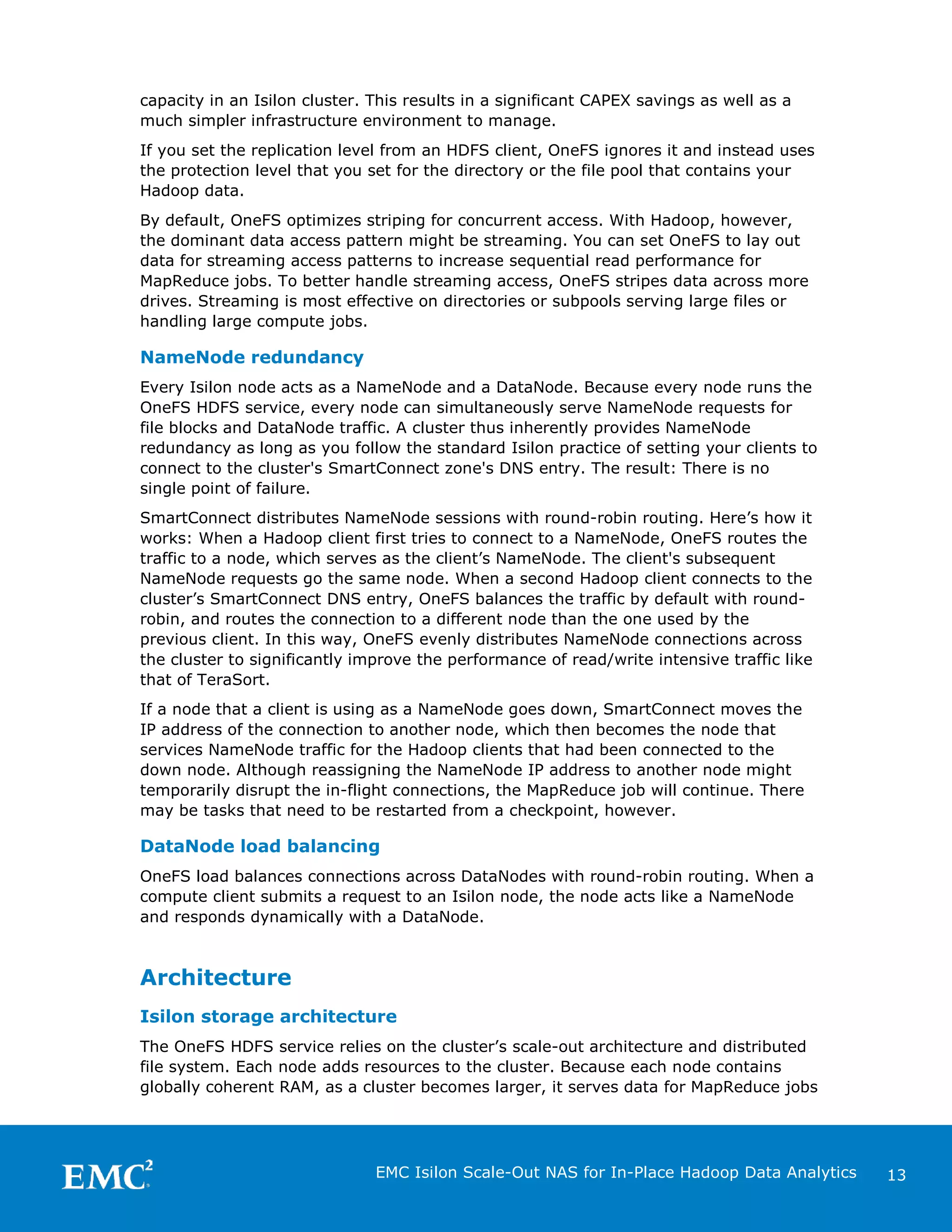 capacity in an Isilon cluster. This results in a significant CAPEX savings as well as a
much simpler infrastructure environment to manage.
If you set the replication level from an HDFS client, OneFS ignores it and instead uses
the protection level that you set for the directory or the file pool that contains your
Hadoop data.
By default, OneFS optimizes striping for concurrent access. With Hadoop, however,
the dominant data access pattern might be streaming. You can set OneFS to lay out
data for streaming access patterns to increase sequential read performance for
MapReduce jobs. To better handle streaming access, OneFS stripes data across more
drives. Streaming is most effective on directories or subpools serving large files or
handling large compute jobs.

NameNode redundancy
Every Isilon node acts as a NameNode and a DataNode. Because every node runs the
OneFS HDFS service, every node can simultaneously serve NameNode requests for
file blocks and DataNode traffic. A cluster thus inherently provides NameNode
redundancy as long as you follow the standard Isilon practice of setting your clients to
connect to the cluster's SmartConnect zone's DNS entry. The result: There is no
single point of failure.
SmartConnect distributes NameNode sessions with round-robin routing. Here’s how it
works: When a Hadoop client first tries to connect to a NameNode, OneFS routes the
traffic to a node, which serves as the client’s NameNode. The client's subsequent
NameNode requests go the same node. When a second Hadoop client connects to the
cluster’s SmartConnect DNS entry, OneFS balances the traffic by default with roundrobin, and routes the connection to a different node than the one used by the
previous client. In this way, OneFS evenly distributes NameNode connections across
the cluster to significantly improve the performance of read/write intensive traffic like
that of TeraSort.
If a node that a client is using as a NameNode goes down, SmartConnect moves the
IP address of the connection to another node, which then becomes the node that
services NameNode traffic for the Hadoop clients that had been connected to the
down node. Although reassigning the NameNode IP address to another node might
temporarily disrupt the in-flight connections, the MapReduce job will continue. There
may be tasks that need to be restarted from a checkpoint, however.

DataNode load balancing
OneFS load balances connections across DataNodes with round-robin routing. When a
compute client submits a request to an Isilon node, the node acts like a NameNode
and responds dynamically with a DataNode.

Architecture
Isilon storage architecture
The OneFS HDFS service relies on the cluster’s scale-out architecture and distributed
file system. Each node adds resources to the cluster. Because each node contains
globally coherent RAM, as a cluster becomes larger, it serves data for MapReduce jobs

EMC Isilon Scale-Out NAS for In-Place Hadoop Data Analytics

13

 