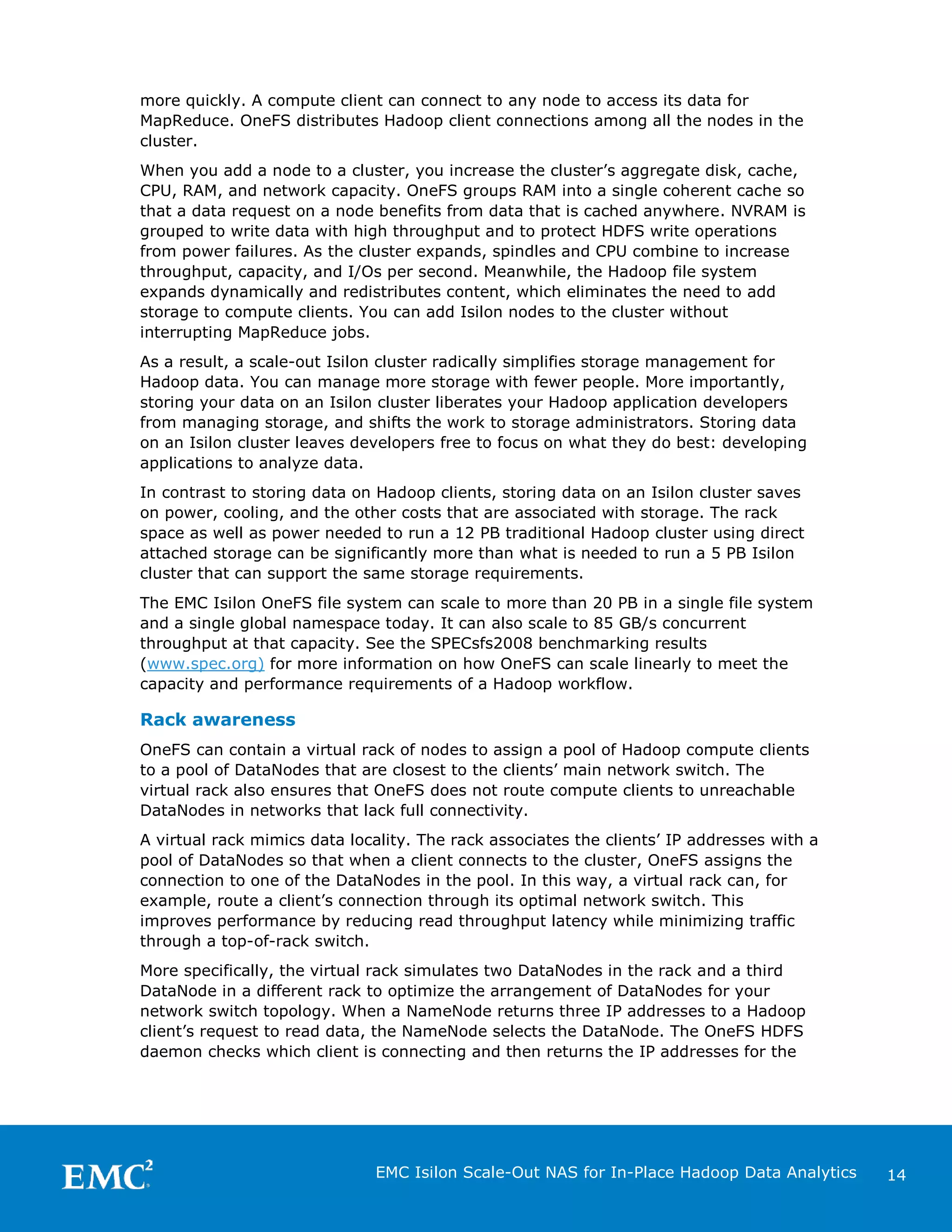 more quickly. A compute client can connect to any node to access its data for
MapReduce. OneFS distributes Hadoop client connections among all the nodes in the
cluster.
When you add a node to a cluster, you increase the cluster’s aggregate disk, cache,
CPU, RAM, and network capacity. OneFS groups RAM into a single coherent cache so
that a data request on a node benefits from data that is cached anywhere. NVRAM is
grouped to write data with high throughput and to protect HDFS write operations
from power failures. As the cluster expands, spindles and CPU combine to increase
throughput, capacity, and I/Os per second. Meanwhile, the Hadoop file system
expands dynamically and redistributes content, which eliminates the need to add
storage to compute clients. You can add Isilon nodes to the cluster without
interrupting MapReduce jobs.
As a result, a scale-out Isilon cluster radically simplifies storage management for
Hadoop data. You can manage more storage with fewer people. More importantly,
storing your data on an Isilon cluster liberates your Hadoop application developers
from managing storage, and shifts the work to storage administrators. Storing data
on an Isilon cluster leaves developers free to focus on what they do best: developing
applications to analyze data.
In contrast to storing data on Hadoop clients, storing data on an Isilon cluster saves
on power, cooling, and the other costs that are associated with storage. The rack
space as well as power needed to run a 12 PB traditional Hadoop cluster using direct
attached storage can be significantly more than what is needed to run a 5 PB Isilon
cluster that can support the same storage requirements.
The EMC Isilon OneFS file system can scale to more than 20 PB in a single file system
and a single global namespace today. It can also scale to 85 GB/s concurrent
throughput at that capacity. See the SPECsfs2008 benchmarking results
(www.spec.org) for more information on how OneFS can scale linearly to meet the
capacity and performance requirements of a Hadoop workflow.

Rack awareness
OneFS can contain a virtual rack of nodes to assign a pool of Hadoop compute clients
to a pool of DataNodes that are closest to the clients’ main network switch. The
virtual rack also ensures that OneFS does not route compute clients to unreachable
DataNodes in networks that lack full connectivity.
A virtual rack mimics data locality. The rack associates the clients’ IP addresses with a
pool of DataNodes so that when a client connects to the cluster, OneFS assigns the
connection to one of the DataNodes in the pool. In this way, a virtual rack can, for
example, route a client’s connection through its optimal network switch. This
improves performance by reducing read throughput latency while minimizing traffic
through a top-of-rack switch.
More specifically, the virtual rack simulates two DataNodes in the rack and a third
DataNode in a different rack to optimize the arrangement of DataNodes for your
network switch topology. When a NameNode returns three IP addresses to a Hadoop
client’s request to read data, the NameNode selects the DataNode. The OneFS HDFS
daemon checks which client is connecting and then returns the IP addresses for the

EMC Isilon Scale-Out NAS for In-Place Hadoop Data Analytics

14

 