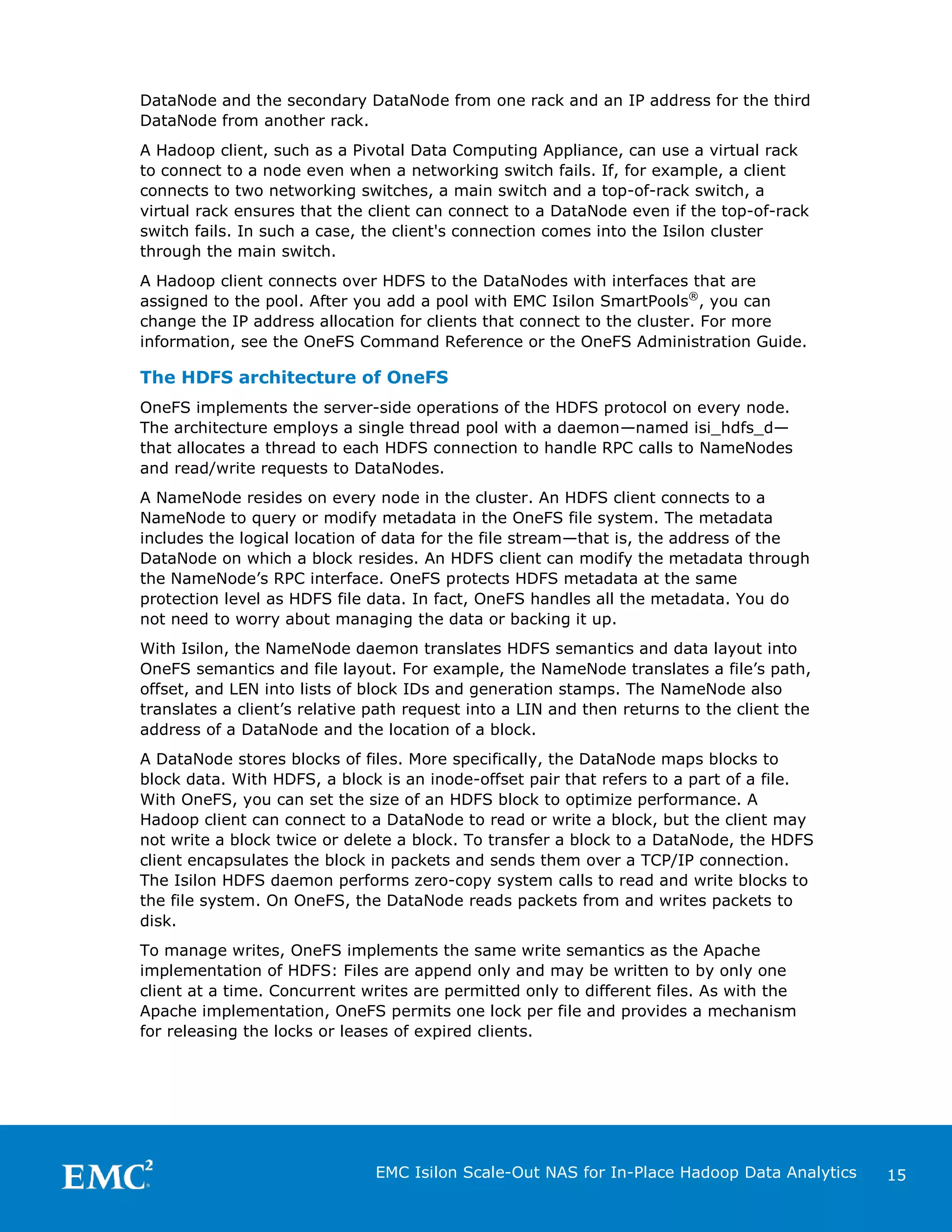 DataNode and the secondary DataNode from one rack and an IP address for the third
DataNode from another rack.
A Hadoop client, such as a Pivotal Data Computing Appliance, can use a virtual rack
to connect to a node even when a networking switch fails. If, for example, a client
connects to two networking switches, a main switch and a top-of-rack switch, a
virtual rack ensures that the client can connect to a DataNode even if the top-of-rack
switch fails. In such a case, the client's connection comes into the Isilon cluster
through the main switch.
A Hadoop client connects over HDFS to the DataNodes with interfaces that are
assigned to the pool. After you add a pool with EMC Isilon SmartPools®, you can
change the IP address allocation for clients that connect to the cluster. For more
information, see the OneFS Command Reference or the OneFS Administration Guide.

The HDFS architecture of OneFS
OneFS implements the server-side operations of the HDFS protocol on every node.
The architecture employs a single thread pool with a daemon—named isi_hdfs_d—
that allocates a thread to each HDFS connection to handle RPC calls to NameNodes
and read/write requests to DataNodes.
A NameNode resides on every node in the cluster. An HDFS client connects to a
NameNode to query or modify metadata in the OneFS file system. The metadata
includes the logical location of data for the file stream—that is, the address of the
DataNode on which a block resides. An HDFS client can modify the metadata through
the NameNode’s RPC interface. OneFS protects HDFS metadata at the same
protection level as HDFS file data. In fact, OneFS handles all the metadata. You do
not need to worry about managing the data or backing it up.
With Isilon, the NameNode daemon translates HDFS semantics and data layout into
OneFS semantics and file layout. For example, the NameNode translates a file’s path,
offset, and LEN into lists of block IDs and generation stamps. The NameNode also
translates a client’s relative path request into a LIN and then returns to the client the
address of a DataNode and the location of a block.
A DataNode stores blocks of files. More specifically, the DataNode maps blocks to
block data. With HDFS, a block is an inode-offset pair that refers to a part of a file.
With OneFS, you can set the size of an HDFS block to optimize performance. A
Hadoop client can connect to a DataNode to read or write a block, but the client may
not write a block twice or delete a block. To transfer a block to a DataNode, the HDFS
client encapsulates the block in packets and sends them over a TCP/IP connection.
The Isilon HDFS daemon performs zero-copy system calls to read and write blocks to
the file system. On OneFS, the DataNode reads packets from and writes packets to
disk.
To manage writes, OneFS implements the same write semantics as the Apache
implementation of HDFS: Files are append only and may be written to by only one
client at a time. Concurrent writes are permitted only to different files. As with the
Apache implementation, OneFS permits one lock per file and provides a mechanism
for releasing the locks or leases of expired clients.

EMC Isilon Scale-Out NAS for In-Place Hadoop Data Analytics

15

 