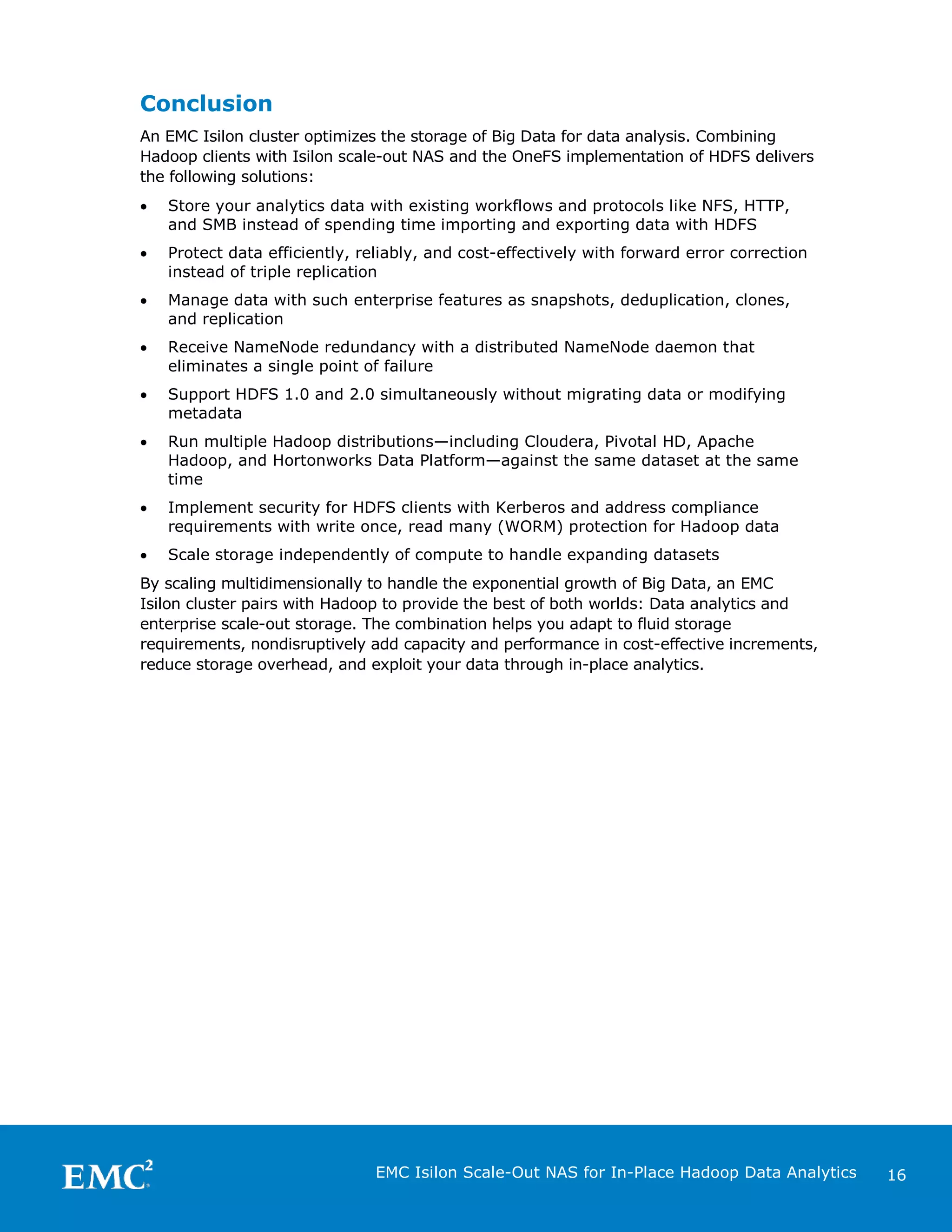 Conclusion
An EMC Isilon cluster optimizes the storage of Big Data for data analysis. Combining
Hadoop clients with Isilon scale-out NAS and the OneFS implementation of HDFS delivers
the following solutions:
•

Store your analytics data with existing workflows and protocols like NFS, HTTP,
and SMB instead of spending time importing and exporting data with HDFS

•

Protect data efficiently, reliably, and cost-effectively with forward error correction
instead of triple replication

•

Manage data with such enterprise features as snapshots, deduplication, clones,
and replication

•

Receive NameNode redundancy with a distributed NameNode daemon that
eliminates a single point of failure

•

Support HDFS 1.0 and 2.0 simultaneously without migrating data or modifying
metadata

•

Run multiple Hadoop distributions—including Cloudera, Pivotal HD, Apache
Hadoop, and Hortonworks Data Platform—against the same dataset at the same
time

•

Implement security for HDFS clients with Kerberos and address compliance
requirements with write once, read many (WORM) protection for Hadoop data

•

Scale storage independently of compute to handle expanding datasets

By scaling multidimensionally to handle the exponential growth of Big Data, an EMC
Isilon cluster pairs with Hadoop to provide the best of both worlds: Data analytics and
enterprise scale-out storage. The combination helps you adapt to fluid storage
requirements, nondisruptively add capacity and performance in cost-effective increments,
reduce storage overhead, and exploit your data through in-place analytics.

EMC Isilon Scale-Out NAS for In-Place Hadoop Data Analytics

16

 