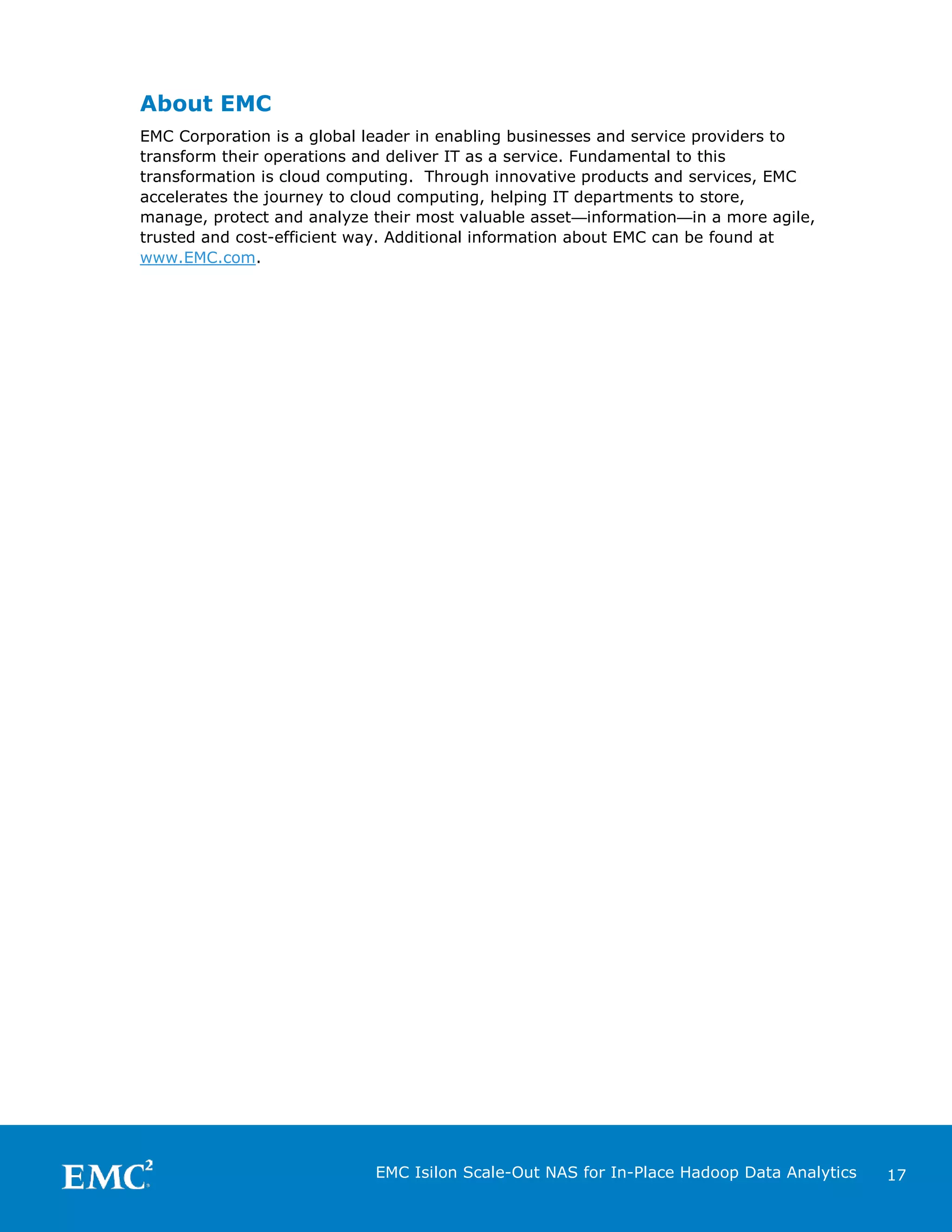 About EMC
EMC Corporation is a global leader in enabling businesses and service providers to
transform their operations and deliver IT as a service. Fundamental to this
transformation is cloud computing. Through innovative products and services, EMC
accelerates the journey to cloud computing, helping IT departments to store,
manage, protect and analyze their most valuable asset—information—in a more agile,
trusted and cost-efficient way. Additional information about EMC can be found at
www.EMC.com.

EMC Isilon Scale-Out NAS for In-Place Hadoop Data Analytics

17

 