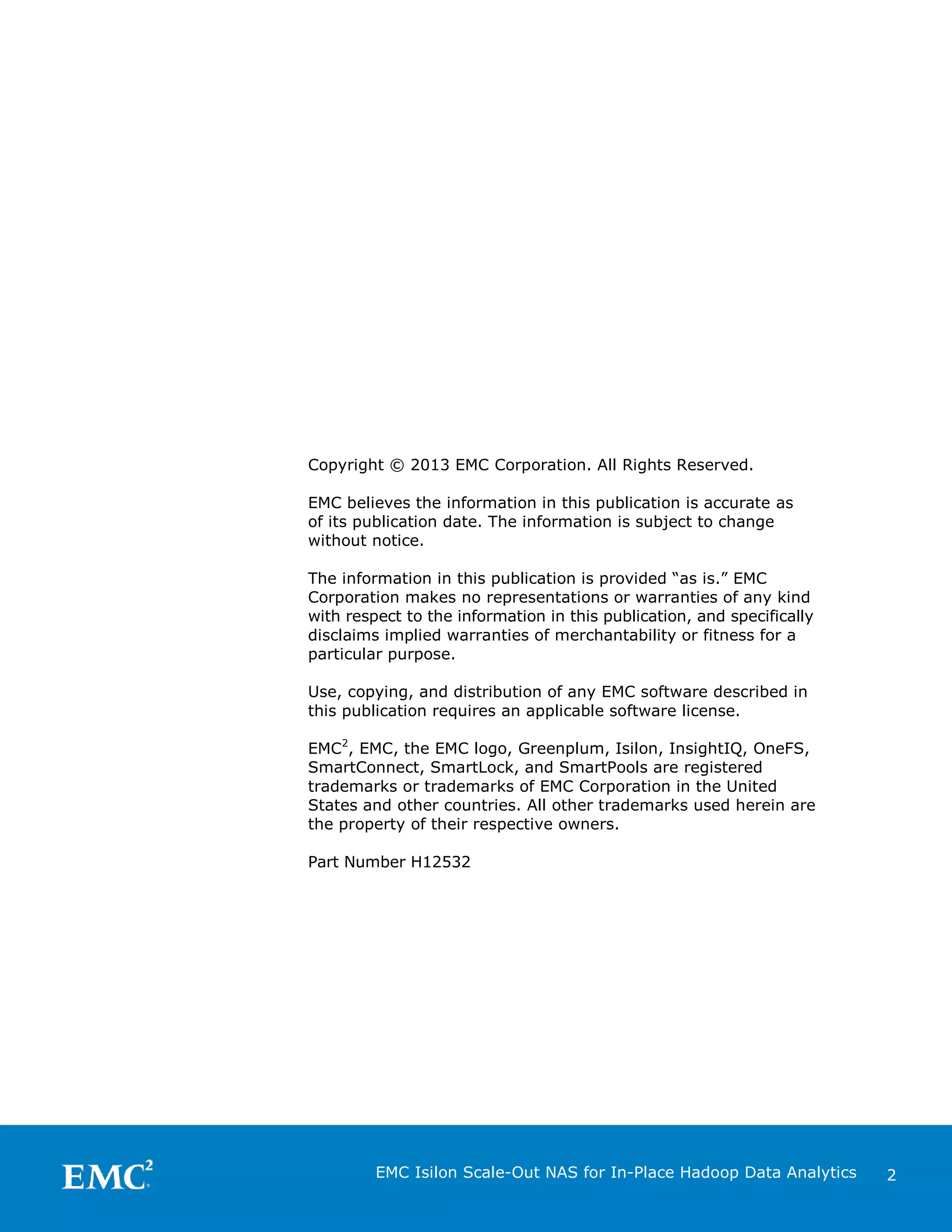 Copyright © 2013 EMC Corporation. All Rights Reserved.
EMC believes the information in this publication is accurate as
of its publication date. The information is subject to change
without notice.
The information in this publication is provided “as is.” EMC
Corporation makes no representations or warranties of any kind
with respect to the information in this publication, and specifically
disclaims implied warranties of merchantability or fitness for a
particular purpose.
Use, copying, and distribution of any EMC software described in
this publication requires an applicable software license.
EMC2, EMC, the EMC logo, Greenplum, Isilon, InsightIQ, OneFS,
SmartConnect, SmartLock, and SmartPools are registered
trademarks or trademarks of EMC Corporation in the United
States and other countries. All other trademarks used herein are
the property of their respective owners.
Part Number H12532

EMC Isilon Scale-Out NAS for In-Place Hadoop Data Analytics

2

 