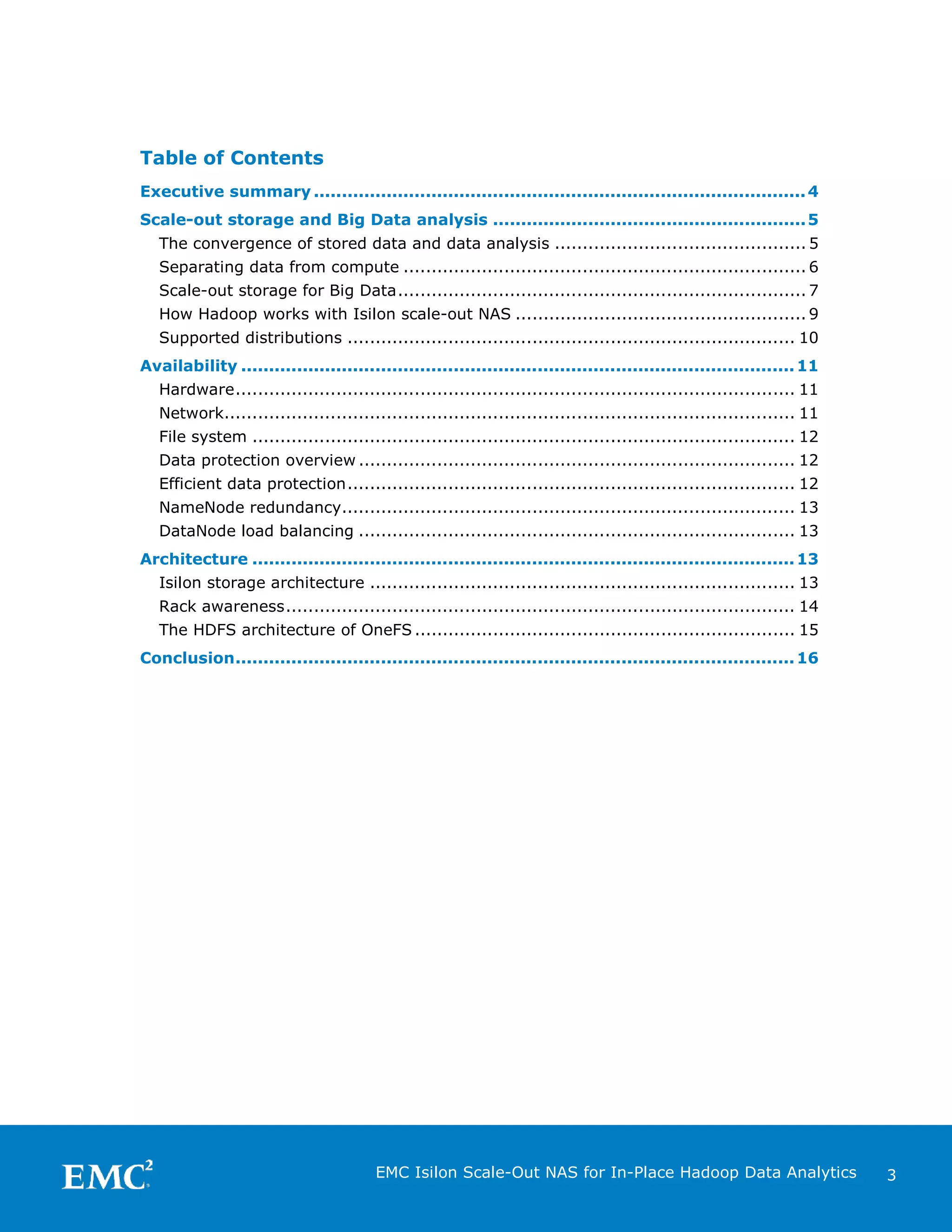 Table of Contents
Executive summary ........................................................................................ 4
Scale-out storage and Big Data analysis ........................................................ 5
The convergence of stored data and data analysis ............................................. 5
Separating data from compute ........................................................................ 6
Scale-out storage for Big Data ......................................................................... 7
How Hadoop works with Isilon scale-out NAS .................................................... 9
Supported distributions ................................................................................ 10
Availability ................................................................................................... 11
Hardware .................................................................................................... 11
Network...................................................................................................... 11
File system ................................................................................................. 12
Data protection overview .............................................................................. 12
Efficient data protection ................................................................................ 12
NameNode redundancy................................................................................. 13
DataNode load balancing .............................................................................. 13
Architecture ................................................................................................. 13
Isilon storage architecture ............................................................................ 13
Rack awareness ........................................................................................... 14
The HDFS architecture of OneFS .................................................................... 15
Conclusion .................................................................................................... 16

EMC Isilon Scale-Out NAS for In-Place Hadoop Data Analytics

3

 