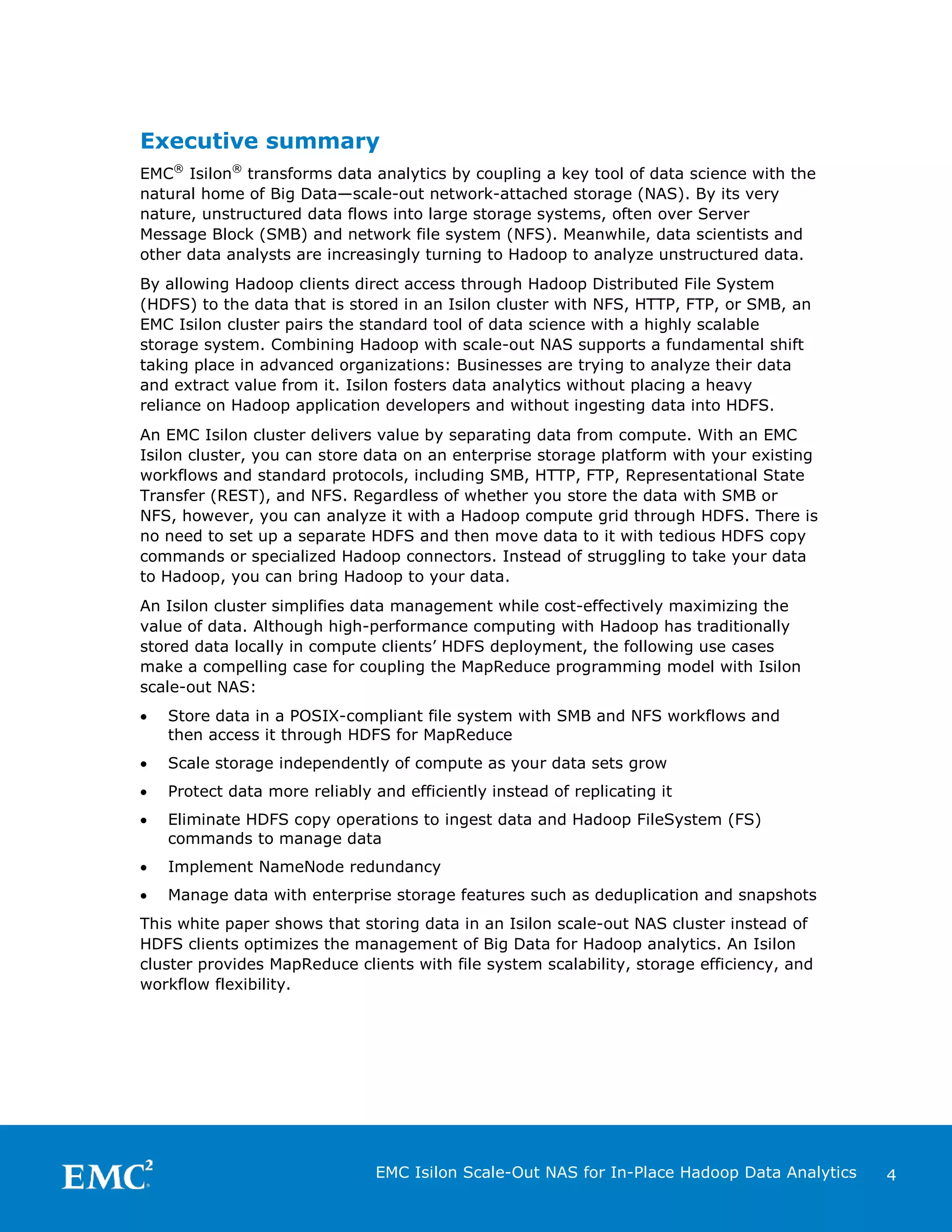 Executive summary
EMC® Isilon® transforms data analytics by coupling a key tool of data science with the
natural home of Big Data—scale-out network-attached storage (NAS). By its very
nature, unstructured data flows into large storage systems, often over Server
Message Block (SMB) and network file system (NFS). Meanwhile, data scientists and
other data analysts are increasingly turning to Hadoop to analyze unstructured data.
By allowing Hadoop clients direct access through Hadoop Distributed File System
(HDFS) to the data that is stored in an Isilon cluster with NFS, HTTP, FTP, or SMB, an
EMC Isilon cluster pairs the standard tool of data science with a highly scalable
storage system. Combining Hadoop with scale-out NAS supports a fundamental shift
taking place in advanced organizations: Businesses are trying to analyze their data
and extract value from it. Isilon fosters data analytics without placing a heavy
reliance on Hadoop application developers and without ingesting data into HDFS.
An EMC Isilon cluster delivers value by separating data from compute. With an EMC
Isilon cluster, you can store data on an enterprise storage platform with your existing
workflows and standard protocols, including SMB, HTTP, FTP, Representational State
Transfer (REST), and NFS. Regardless of whether you store the data with SMB or
NFS, however, you can analyze it with a Hadoop compute grid through HDFS. There is
no need to set up a separate HDFS and then move data to it with tedious HDFS copy
commands or specialized Hadoop connectors. Instead of struggling to take your data
to Hadoop, you can bring Hadoop to your data.
An Isilon cluster simplifies data management while cost-effectively maximizing the
value of data. Although high-performance computing with Hadoop has traditionally
stored data locally in compute clients’ HDFS deployment, the following use cases
make a compelling case for coupling the MapReduce programming model with Isilon
scale-out NAS:
•

Store data in a POSIX-compliant file system with SMB and NFS workflows and
then access it through HDFS for MapReduce

•

Scale storage independently of compute as your data sets grow

•

Protect data more reliably and efficiently instead of replicating it

•

Eliminate HDFS copy operations to ingest data and Hadoop FileSystem (FS)
commands to manage data

•

Implement NameNode redundancy

•

Manage data with enterprise storage features such as deduplication and snapshots

This white paper shows that storing data in an Isilon scale-out NAS cluster instead of
HDFS clients optimizes the management of Big Data for Hadoop analytics. An Isilon
cluster provides MapReduce clients with file system scalability, storage efficiency, and
workflow flexibility.

EMC Isilon Scale-Out NAS for In-Place Hadoop Data Analytics

4

 