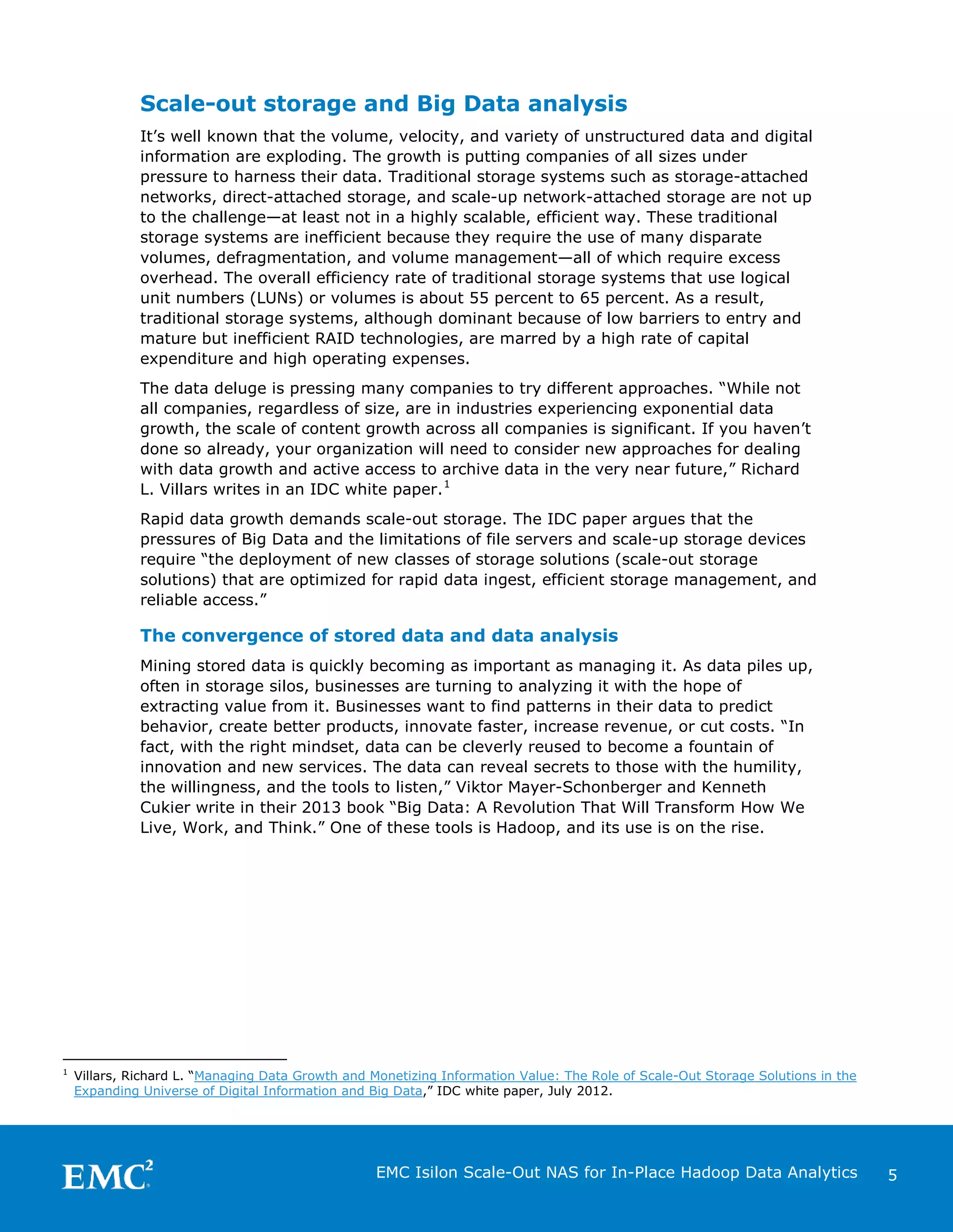Scale-out storage and Big Data analysis
It’s well known that the volume, velocity, and variety of unstructured data and digital
information are exploding. The growth is putting companies of all sizes under
pressure to harness their data. Traditional storage systems such as storage-attached
networks, direct-attached storage, and scale-up network-attached storage are not up
to the challenge—at least not in a highly scalable, efficient way. These traditional
storage systems are inefficient because they require the use of many disparate
volumes, defragmentation, and volume management—all of which require excess
overhead. The overall efficiency rate of traditional storage systems that use logical
unit numbers (LUNs) or volumes is about 55 percent to 65 percent. As a result,
traditional storage systems, although dominant because of low barriers to entry and
mature but inefficient RAID technologies, are marred by a high rate of capital
expenditure and high operating expenses.
The data deluge is pressing many companies to try different approaches. “While not
all companies, regardless of size, are in industries experiencing exponential data
growth, the scale of content growth across all companies is significant. If you haven’t
done so already, your organization will need to consider new approaches for dealing
with data growth and active access to archive data in the very near future,” Richard
L. Villars writes in an IDC white paper. 1
Rapid data growth demands scale-out storage. The IDC paper argues that the
pressures of Big Data and the limitations of file servers and scale-up storage devices
require “the deployment of new classes of storage solutions (scale-out storage
solutions) that are optimized for rapid data ingest, efficient storage management, and
reliable access.”

The convergence of stored data and data analysis
Mining stored data is quickly becoming as important as managing it. As data piles up,
often in storage silos, businesses are turning to analyzing it with the hope of
extracting value from it. Businesses want to find patterns in their data to predict
behavior, create better products, innovate faster, increase revenue, or cut costs. “In
fact, with the right mindset, data can be cleverly reused to become a fountain of
innovation and new services. The data can reveal secrets to those with the humility,
the willingness, and the tools to listen,” Viktor Mayer-Schonberger and Kenneth
Cukier write in their 2013 book “Big Data: A Revolution That Will Transform How We
Live, Work, and Think.” One of these tools is Hadoop, and its use is on the rise.

1

Villars, Richard L. “Managing Data Growth and Monetizing Information Value: The Role of Scale-Out Storage Solutions in the
Expanding Universe of Digital Information and Big Data,” IDC white paper, July 2012.

EMC Isilon Scale-Out NAS for In-Place Hadoop Data Analytics

5

 