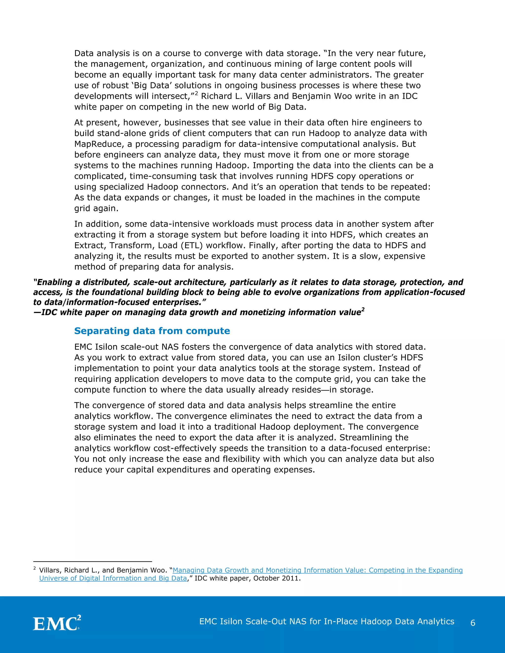 Data analysis is on a course to converge with data storage. “In the very near future,
the management, organization, and continuous mining of large content pools will
become an equally important task for many data center administrators. The greater
use of robust ‘Big Data’ solutions in ongoing business processes is where these two
developments will intersect,” 2 Richard L. Villars and Benjamin Woo write in an IDC
white paper on competing in the new world of Big Data.
At present, however, businesses that see value in their data often hire engineers to
build stand-alone grids of client computers that can run Hadoop to analyze data with
MapReduce, a processing paradigm for data-intensive computational analysis. But
before engineers can analyze data, they must move it from one or more storage
systems to the machines running Hadoop. Importing the data into the clients can be a
complicated, time-consuming task that involves running HDFS copy operations or
using specialized Hadoop connectors. And it’s an operation that tends to be repeated:
As the data expands or changes, it must be loaded in the machines in the compute
grid again.
In addition, some data-intensive workloads must process data in another system after
extracting it from a storage system but before loading it into HDFS, which creates an
Extract, Transform, Load (ETL) workflow. Finally, after porting the data to HDFS and
analyzing it, the results must be exported to another system. It is a slow, expensive
method of preparing data for analysis.
“Enabling a distributed, scale-out architecture, particularly as it relates to data storage, protection, and
access, is the foundational building block to being able to evolve organizations from application-focused
to data/information-focused enterprises.”
—IDC white paper on managing data growth and monetizing information value2

Separating data from compute
EMC Isilon scale-out NAS fosters the convergence of data analytics with stored data.
As you work to extract value from stored data, you can use an Isilon cluster’s HDFS
implementation to point your data analytics tools at the storage system. Instead of
requiring application developers to move data to the compute grid, you can take the
compute function to where the data usually already resides—in storage.
The convergence of stored data and data analysis helps streamline the entire
analytics workflow. The convergence eliminates the need to extract the data from a
storage system and load it into a traditional Hadoop deployment. The convergence
also eliminates the need to export the data after it is analyzed. Streamlining the
analytics workflow cost-effectively speeds the transition to a data-focused enterprise:
You not only increase the ease and flexibility with which you can analyze data but also
reduce your capital expenditures and operating expenses.

2

Villars, Richard L., and Benjamin Woo. “Managing Data Growth and Monetizing Information Value: Competing in the Expanding
Universe of Digital Information and Big Data,” IDC white paper, October 2011.

EMC Isilon Scale-Out NAS for In-Place Hadoop Data Analytics

6

 