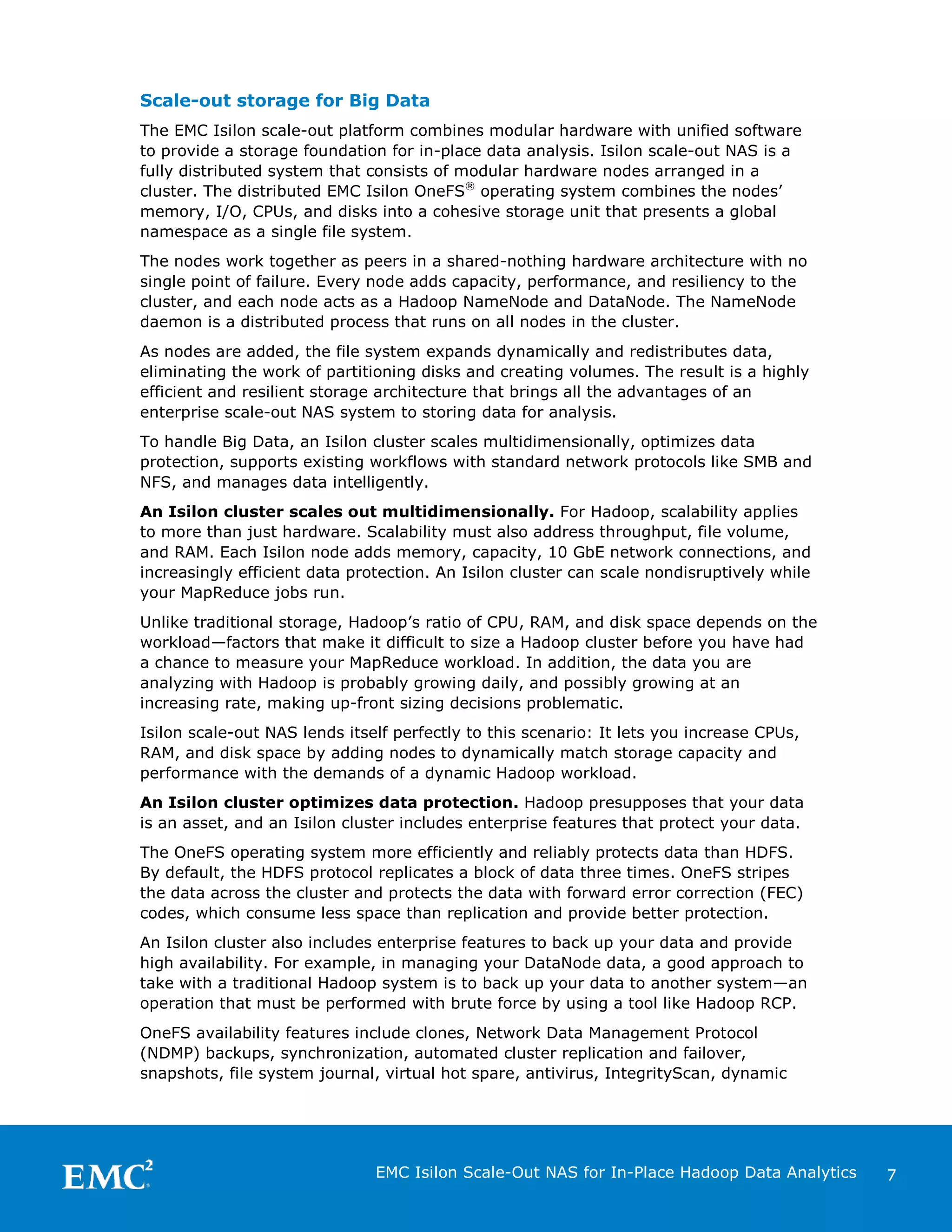 Scale-out storage for Big Data
The EMC Isilon scale-out platform combines modular hardware with unified software
to provide a storage foundation for in-place data analysis. Isilon scale-out NAS is a
fully distributed system that consists of modular hardware nodes arranged in a
cluster. The distributed EMC Isilon OneFS® operating system combines the nodes’
memory, I/O, CPUs, and disks into a cohesive storage unit that presents a global
namespace as a single file system.
The nodes work together as peers in a shared-nothing hardware architecture with no
single point of failure. Every node adds capacity, performance, and resiliency to the
cluster, and each node acts as a Hadoop NameNode and DataNode. The NameNode
daemon is a distributed process that runs on all nodes in the cluster.
As nodes are added, the file system expands dynamically and redistributes data,
eliminating the work of partitioning disks and creating volumes. The result is a highly
efficient and resilient storage architecture that brings all the advantages of an
enterprise scale-out NAS system to storing data for analysis.
To handle Big Data, an Isilon cluster scales multidimensionally, optimizes data
protection, supports existing workflows with standard network protocols like SMB and
NFS, and manages data intelligently.
An Isilon cluster scales out multidimensionally. For Hadoop, scalability applies
to more than just hardware. Scalability must also address throughput, file volume,
and RAM. Each Isilon node adds memory, capacity, 10 GbE network connections, and
increasingly efficient data protection. An Isilon cluster can scale nondisruptively while
your MapReduce jobs run.
Unlike traditional storage, Hadoop’s ratio of CPU, RAM, and disk space depends on the
workload—factors that make it difficult to size a Hadoop cluster before you have had
a chance to measure your MapReduce workload. In addition, the data you are
analyzing with Hadoop is probably growing daily, and possibly growing at an
increasing rate, making up-front sizing decisions problematic.
Isilon scale-out NAS lends itself perfectly to this scenario: It lets you increase CPUs,
RAM, and disk space by adding nodes to dynamically match storage capacity and
performance with the demands of a dynamic Hadoop workload.
An Isilon cluster optimizes data protection. Hadoop presupposes that your data
is an asset, and an Isilon cluster includes enterprise features that protect your data.
The OneFS operating system more efficiently and reliably protects data than HDFS.
By default, the HDFS protocol replicates a block of data three times. OneFS stripes
the data across the cluster and protects the data with forward error correction (FEC)
codes, which consume less space than replication and provide better protection.
An Isilon cluster also includes enterprise features to back up your data and provide
high availability. For example, in managing your DataNode data, a good approach to
take with a traditional Hadoop system is to back up your data to another system—an
operation that must be performed with brute force by using a tool like Hadoop RCP.
OneFS availability features include clones, Network Data Management Protocol
(NDMP) backups, synchronization, automated cluster replication and failover,
snapshots, file system journal, virtual hot spare, antivirus, IntegrityScan, dynamic

EMC Isilon Scale-Out NAS for In-Place Hadoop Data Analytics

7

 