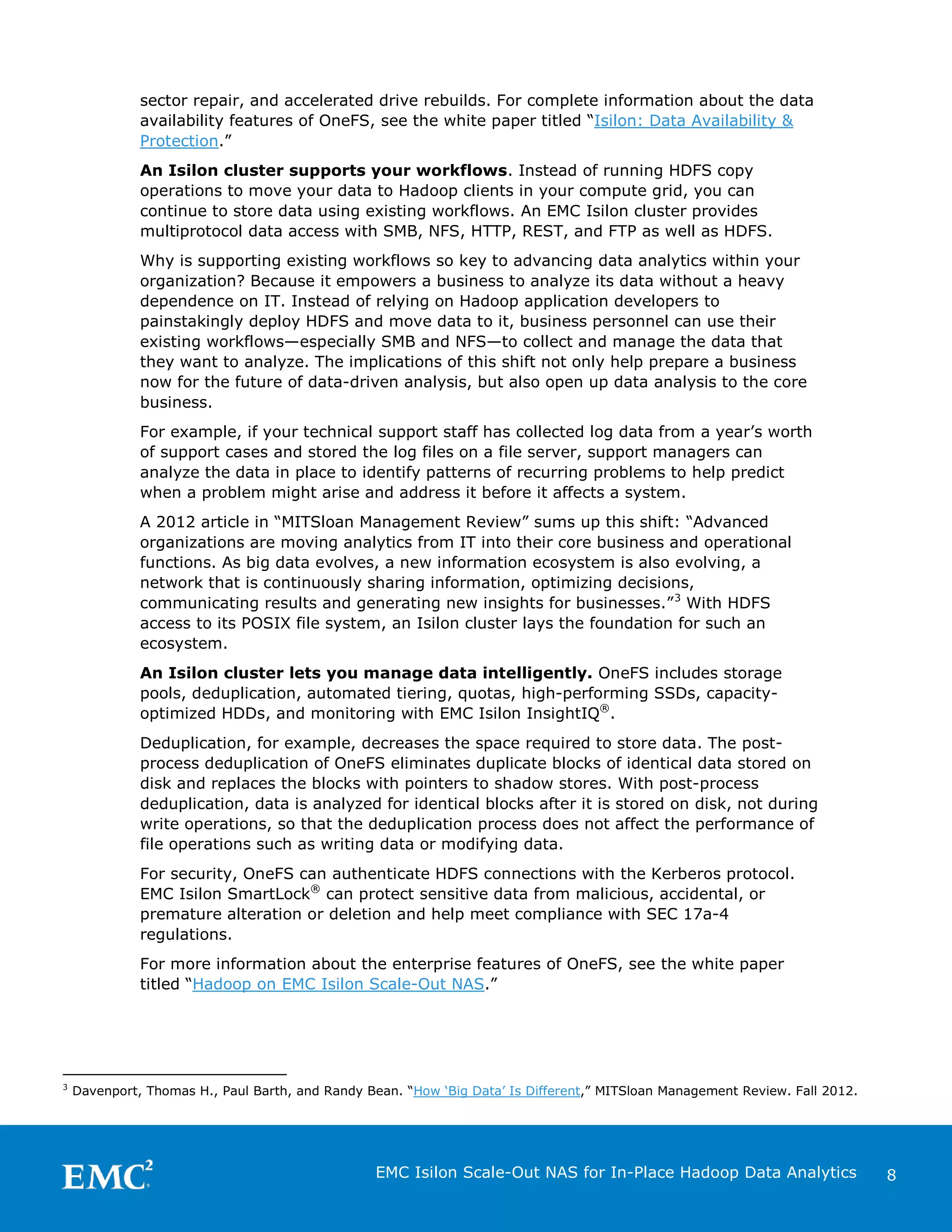 sector repair, and accelerated drive rebuilds. For complete information about the data
availability features of OneFS, see the white paper titled “Isilon: Data Availability &
Protection.”
An Isilon cluster supports your workflows. Instead of running HDFS copy
operations to move your data to Hadoop clients in your compute grid, you can
continue to store data using existing workflows. An EMC Isilon cluster provides
multiprotocol data access with SMB, NFS, HTTP, REST, and FTP as well as HDFS.
Why is supporting existing workflows so key to advancing data analytics within your
organization? Because it empowers a business to analyze its data without a heavy
dependence on IT. Instead of relying on Hadoop application developers to
painstakingly deploy HDFS and move data to it, business personnel can use their
existing workflows—especially SMB and NFS—to collect and manage the data that
they want to analyze. The implications of this shift not only help prepare a business
now for the future of data-driven analysis, but also open up data analysis to the core
business.
For example, if your technical support staff has collected log data from a year’s worth
of support cases and stored the log files on a file server, support managers can
analyze the data in place to identify patterns of recurring problems to help predict
when a problem might arise and address it before it affects a system.
A 2012 article in “MITSloan Management Review” sums up this shift: “Advanced
organizations are moving analytics from IT into their core business and operational
functions. As big data evolves, a new information ecosystem is also evolving, a
network that is continuously sharing information, optimizing decisions,
communicating results and generating new insights for businesses.” 3 With HDFS
access to its POSIX file system, an Isilon cluster lays the foundation for such an
ecosystem.
An Isilon cluster lets you manage data intelligently. OneFS includes storage
pools, deduplication, automated tiering, quotas, high-performing SSDs, capacityoptimized HDDs, and monitoring with EMC Isilon InsightIQ®.
Deduplication, for example, decreases the space required to store data. The postprocess deduplication of OneFS eliminates duplicate blocks of identical data stored on
disk and replaces the blocks with pointers to shadow stores. With post-process
deduplication, data is analyzed for identical blocks after it is stored on disk, not during
write operations, so that the deduplication process does not affect the performance of
file operations such as writing data or modifying data.
For security, OneFS can authenticate HDFS connections with the Kerberos protocol.
EMC Isilon SmartLock® can protect sensitive data from malicious, accidental, or
premature alteration or deletion and help meet compliance with SEC 17a-4
regulations.
For more information about the enterprise features of OneFS, see the white paper
titled “Hadoop on EMC Isilon Scale-Out NAS.”

3

Davenport, Thomas H., Paul Barth, and Randy Bean. “How ‘Big Data’ Is Different,” MITSloan Management Review. Fall 2012.

EMC Isilon Scale-Out NAS for In-Place Hadoop Data Analytics

8

 