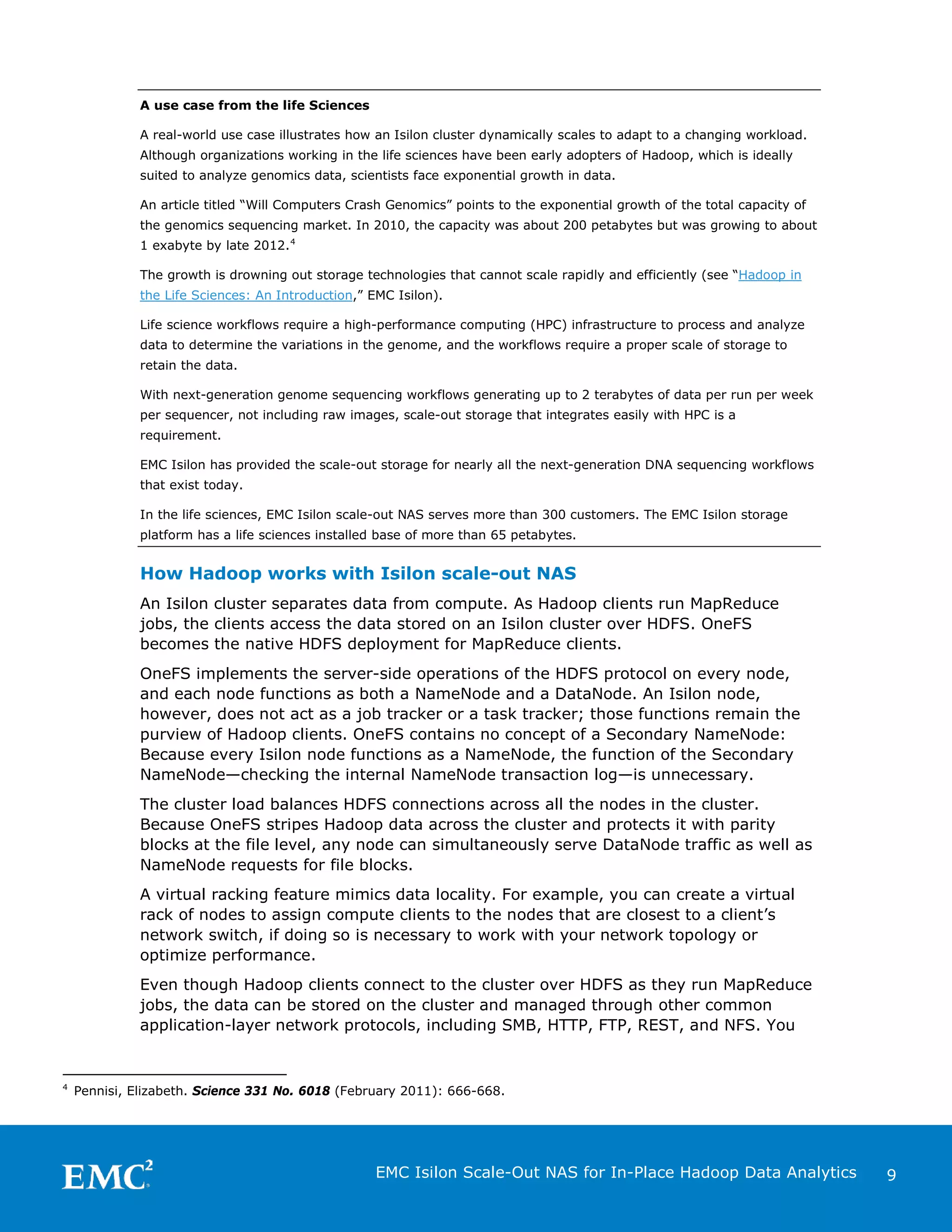 A use case from the life Sciences
A real-world use case illustrates how an Isilon cluster dynamically scales to adapt to a changing workload.
Although organizations working in the life sciences have been early adopters of Hadoop, which is ideally
suited to analyze genomics data, scientists face exponential growth in data.
An article titled “Will Computers Crash Genomics” points to the exponential growth of the total capacity of
the genomics sequencing market. In 2010, the capacity was about 200 petabytes but was growing to about
1 exabyte by late 2012. 4
The growth is drowning out storage technologies that cannot scale rapidly and efficiently (see “Hadoop in
the Life Sciences: An Introduction,” EMC Isilon).
Life science workflows require a high-performance computing (HPC) infrastructure to process and analyze
data to determine the variations in the genome, and the workflows require a proper scale of storage to
retain the data.
With next-generation genome sequencing workflows generating up to 2 terabytes of data per run per week
per sequencer, not including raw images, scale-out storage that integrates easily with HPC is a
requirement.
EMC Isilon has provided the scale-out storage for nearly all the next-generation DNA sequencing workflows
that exist today.
In the life sciences, EMC Isilon scale-out NAS serves more than 300 customers. The EMC Isilon storage
platform has a life sciences installed base of more than 65 petabytes.

How Hadoop works with Isilon scale-out NAS
An Isilon cluster separates data from compute. As Hadoop clients run MapReduce
jobs, the clients access the data stored on an Isilon cluster over HDFS. OneFS
becomes the native HDFS deployment for MapReduce clients.
OneFS implements the server-side operations of the HDFS protocol on every node,
and each node functions as both a NameNode and a DataNode. An Isilon node,
however, does not act as a job tracker or a task tracker; those functions remain the
purview of Hadoop clients. OneFS contains no concept of a Secondary NameNode:
Because every Isilon node functions as a NameNode, the function of the Secondary
NameNode—checking the internal NameNode transaction log—is unnecessary.
The cluster load balances HDFS connections across all the nodes in the cluster.
Because OneFS stripes Hadoop data across the cluster and protects it with parity
blocks at the file level, any node can simultaneously serve DataNode traffic as well as
NameNode requests for file blocks.
A virtual racking feature mimics data locality. For example, you can create a virtual
rack of nodes to assign compute clients to the nodes that are closest to a client’s
network switch, if doing so is necessary to work with your network topology or
optimize performance.
Even though Hadoop clients connect to the cluster over HDFS as they run MapReduce
jobs, the data can be stored on the cluster and managed through other common
application-layer network protocols, including SMB, HTTP, FTP, REST, and NFS. You

4

Pennisi, Elizabeth. Science 331 No. 6018 (February 2011): 666-668.

EMC Isilon Scale-Out NAS for In-Place Hadoop Data Analytics

9

 