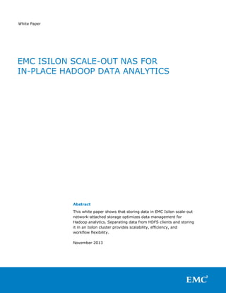 White Paper

EMC ISILON SCALE-OUT NAS FOR
IN-PLACE HADOOP DATA ANALYTICS

Abstract
This white paper shows that storing data in EMC Isilon scale-out
network-attached storage optimizes data management for
Hadoop analytics. Separating data from HDFS clients and storing
it in an Isilon cluster provides scalability, efficiency, and
workflow flexibility.
November 2013

 