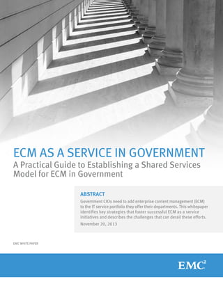ECM AS A SERVICE IN GOVERNMENT
A Practical Guide to Establishing a Shared Services
Model for ECM in Government
ABSTRACT
Government CIOs need to add enterprise content management (ECM)
to the IT service portfolio they offer their departments. This whitepaper
identifies key strategies that foster successful ECM as a service
initiatives and describes the challenges that can derail these efforts.
November 20, 2013

EMC WHITE PAPER

 